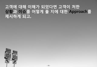 고객에 대해 이해가 되었다면 고객이 처한
상황과 이슈를 어떻게 풀 지에 대한 Approach를
제시하게 되고,




              - 10 -
 