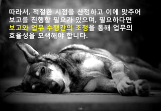 따라서, 적절한 시점을 산정하고 이에 맞추어
보고를 진행할 필요가 있으며, 필요하다면
보고와 업무 수행간의 조정을 통해 업무의
효율성을 모색해야 합니다.




            - 33 -
 