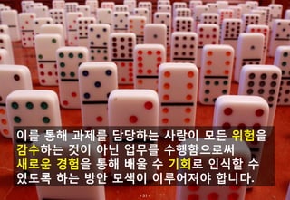 이를 통해 과제를 담당하는 사람이 모든 위험을
감수하는 것이 아닌 업무를 수행함으로써
새로운 경험을 통해 배울 수 기회로 인식할 수
있도록 하는 방안 모색이 이루어져야 합니다.
            - 51 -
 
