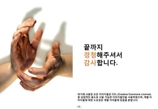 끝까지
         경청해주셔서
         감사합니다.



 여기에 사용된 모든 이미지들은 CCL (Creative Commons License)
 중 상업적인 용도로 사용 가능한 이미지들만을 사용하였으며, 개별 이
 미지들에 대한 소유권은 개별 저자들에 있음을 밝힙니다.

- 55 -
 