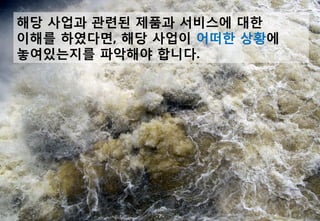 해당 사업과 관련된 제품과 서비스에 대한
이해를 하였다면, 해당 사업이 어떠한 상황에
놓여있는지를 파악해야 합니다.




            -7-
 