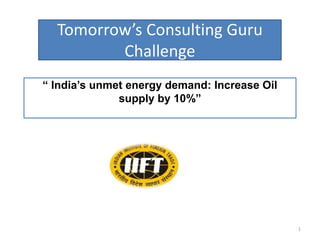Tomorrow’s Consulting Guru Challenge  “ India’s unmet energy demand: Increase Oil supply by 10%” 1 