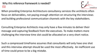 Why this reference framework is needed?
(1)
When providing Enterprise Architecture consultancy services the architects often
focus on deliverables, not paying enough attention on structuring the interviews
and building professional communication channels with the key stakeholders.
Consulting Enterprise Architects may only have a few minutes to deliver their
message and capturing feedback from the executives. To make matters more
challenging the interview time slot could be allocated on a very short notice.
Such a compressed timeframe assumes that consultants will only have one shot
and this interview attempt should be used the most effectively. An inefficient use
of time could prove to be a big mistake.
 