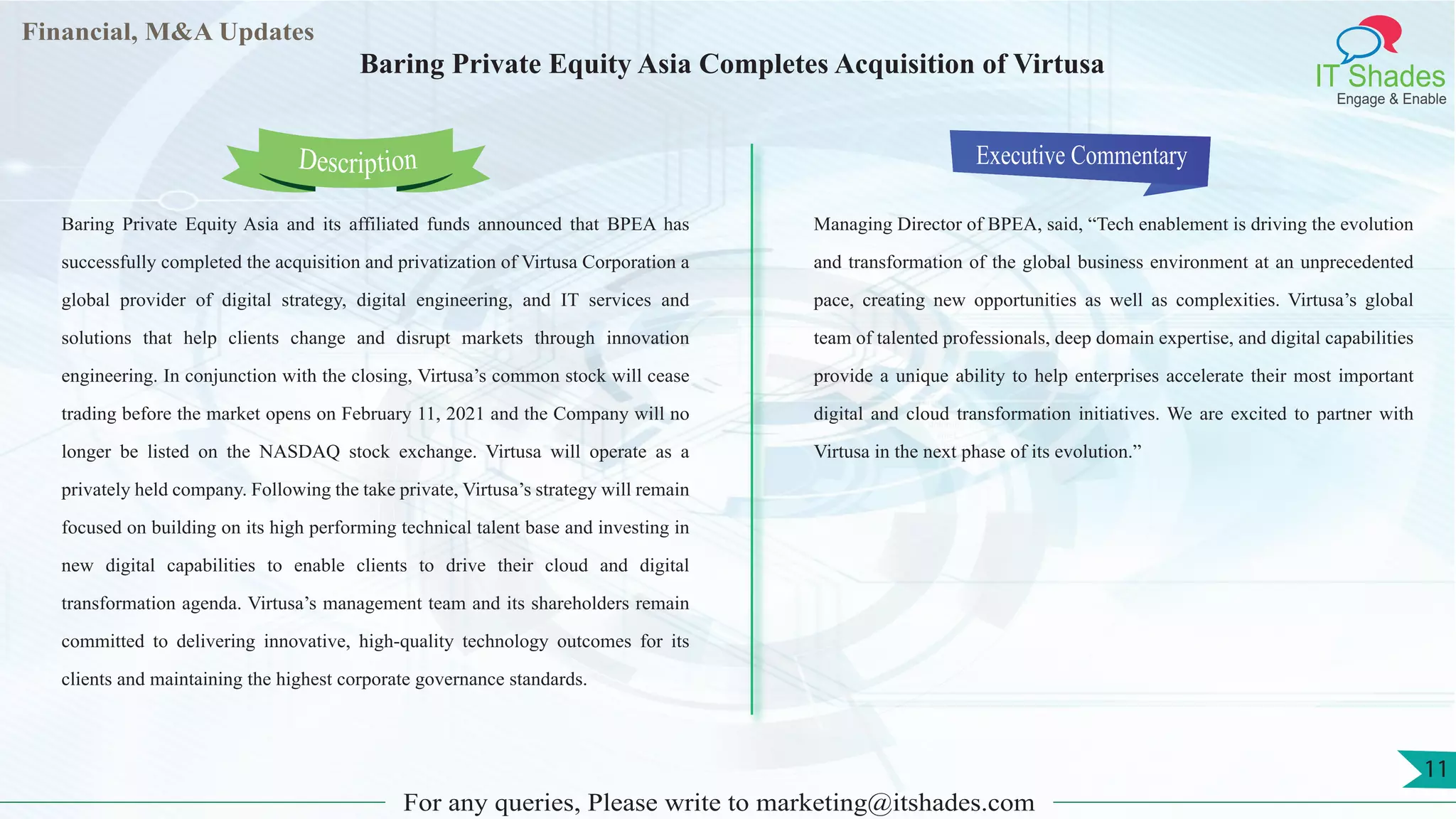 Lorem
ipsum
dolor sit
amet,
consec-
tetuer
Financial, M&A Updates
IT Shades
Engage & Enable
Baring Private Equity Asia Completes Acquisition of Virtusa
Baring Private Equity Asia and its affiliated funds announced that BPEA has
successfully completed the acquisition and privatization of Virtusa Corporation a
global provider of digital strategy, digital engineering, and IT services and
solutions that help clients change and disrupt markets through innovation
engineering. In conjunction with the closing, Virtusa’s common stock will cease
trading before the market opens on February 11, 2021 and the Company will no
longer be listed on the NASDAQ stock exchange. Virtusa will operate as a
privately held company. Following the take private, Virtusa’s strategy will remain
focused on building on its high performing technical talent base and investing in
new digital capabilities to enable clients to drive their cloud and digital
transformation agenda. Virtusa’s management team and its shareholders remain
committed to delivering innovative, high-quality technology outcomes for its
clients and maintaining the highest corporate governance standards.
Executive Commentary
Managing Director of BPEA, said, “Tech enablement is driving the evolution
and transformation of the global business environment at an unprecedented
pace, creating new opportunities as well as complexities. Virtusa’s global
team of talented professionals, deep domain expertise, and digital capabilities
provide a unique ability to help enterprises accelerate their most important
digital and cloud transformation initiatives. We are excited to partner with
Virtusa in the next phase of its evolution.”
For any queries, Please write to marketing@itshades.com
Description
11
 