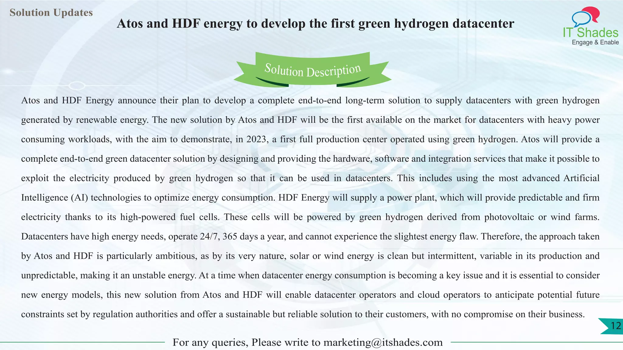 Lorem
ipsum dolor sit
amet, consectetuer
adipiscing elit, sed diam
nonummy
nib
Solution Updates
IT Shades
Engage & Enable
Atos and HDF energy to develop the first green hydrogen datacenter
For any queries, Please write to marketing@itshades.com
12
Solution Description
Atos and HDF Energy announce their plan to develop a complete end-to-end long-term solution to supply datacenters with green hydrogen
generated by renewable energy. The new solution by Atos and HDF will be the first available on the market for datacenters with heavy power
consuming workloads, with the aim to demonstrate, in 2023, a first full production center operated using green hydrogen. Atos will provide a
complete end-to-end green datacenter solution by designing and providing the hardware, software and integration services that make it possible to
exploit the electricity produced by green hydrogen so that it can be used in datacenters. This includes using the most advanced Artificial
Intelligence (AI) technologies to optimize energy consumption. HDF Energy will supply a power plant, which will provide predictable and firm
electricity thanks to its high-powered fuel cells. These cells will be powered by green hydrogen derived from photovoltaic or wind farms.
Datacenters have high energy needs, operate 24/7, 365 days a year, and cannot experience the slightest energy flaw. Therefore, the approach taken
by Atos and HDF is particularly ambitious, as by its very nature, solar or wind energy is clean but intermittent, variable in its production and
unpredictable, making it an unstable energy. At a time when datacenter energy consumption is becoming a key issue and it is essential to consider
new energy models, this new solution from Atos and HDF will enable datacenter operators and cloud operators to anticipate potential future
constraints set by regulation authorities and offer a sustainable but reliable solution to their customers, with no compromise on their business.
 