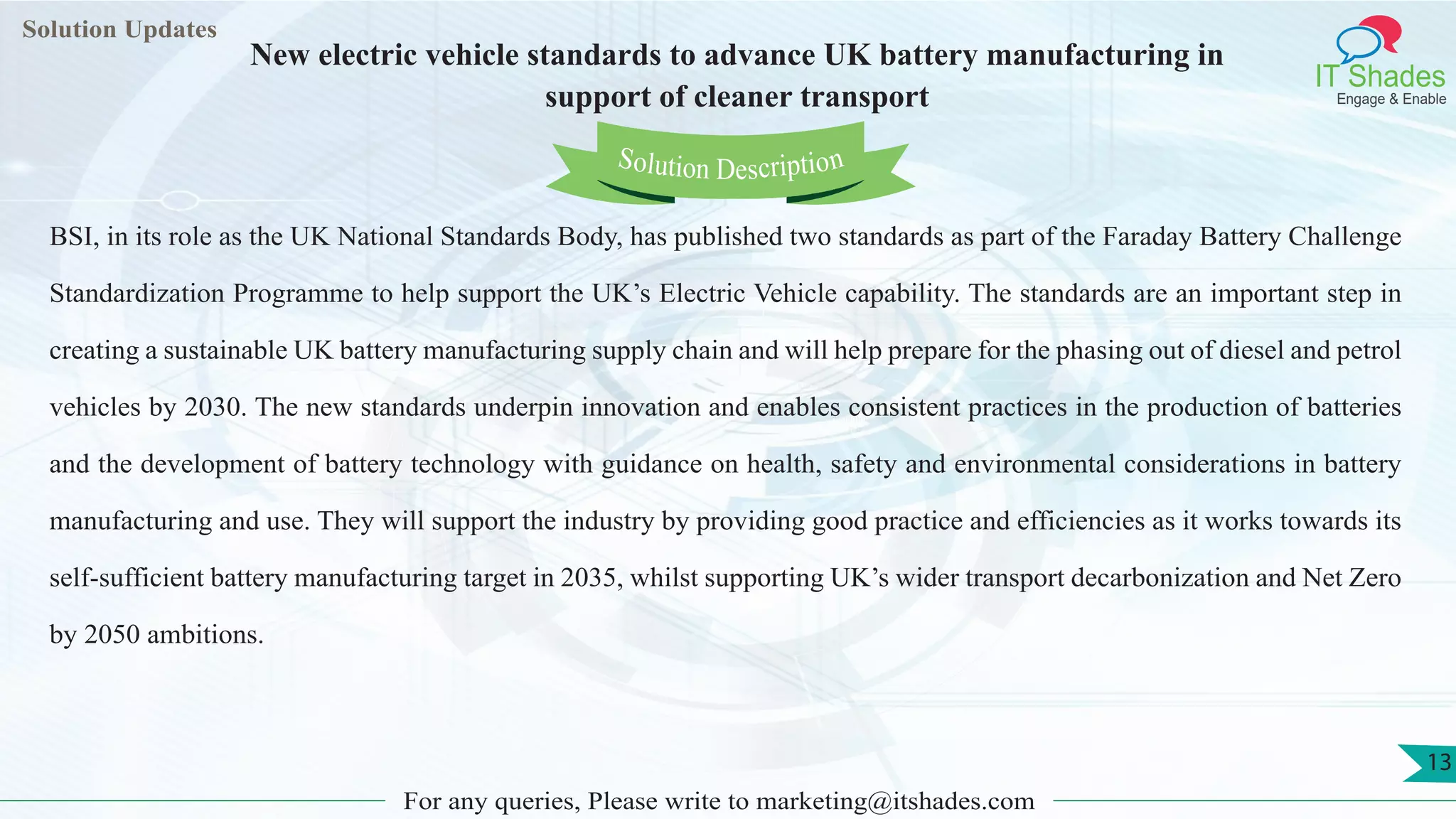 Lorem
ipsum dolor sit
amet, consectetuer
adipiscing elit, sed diam
nonummy
nib
Solution Updates
IT Shades
Engage & Enable
New electric vehicle standards to advance UK battery manufacturing in
support of cleaner transport
For any queries, Please write to marketing@itshades.com
13
Solution Description
BSI, in its role as the UK National Standards Body, has published two standards as part of the Faraday Battery Challenge
Standardization Programme to help support the UK’s Electric Vehicle capability. The standards are an important step in
creating a sustainable UK battery manufacturing supply chain and will help prepare for the phasing out of diesel and petrol
vehicles by 2030. The new standards underpin innovation and enables consistent practices in the production of batteries
and the development of battery technology with guidance on health, safety and environmental considerations in battery
manufacturing and use. They will support the industry by providing good practice and efficiencies as it works towards its
self-sufficient battery manufacturing target in 2035, whilst supporting UK’s wider transport decarbonization and Net Zero
by 2050 ambitions.
 