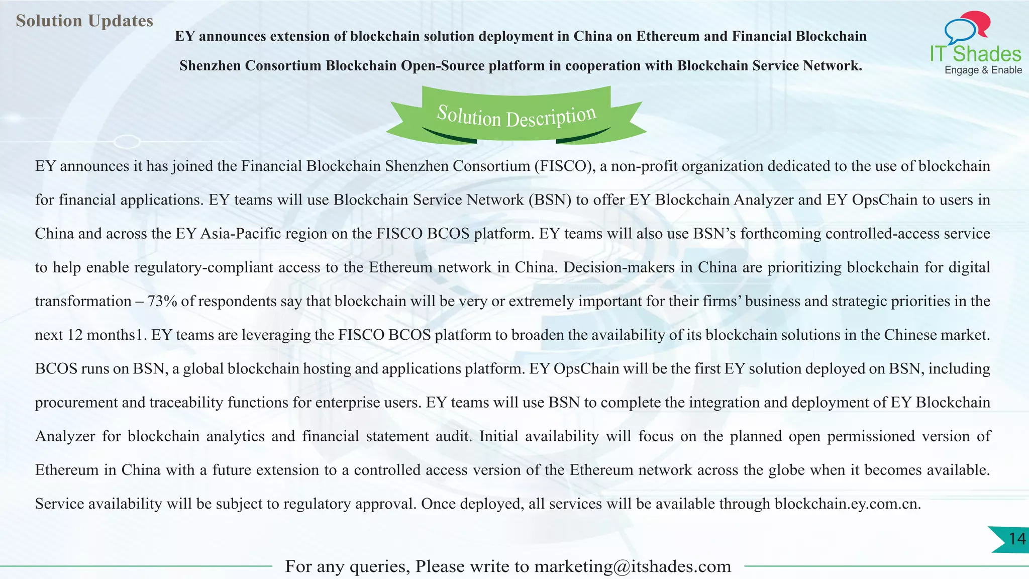 Lorem
ipsum dolor sit
amet, consectetuer
adipiscing elit, sed diam
nonummy
nib
Solution Updates
IT Shades
Engage & Enable
EY announces extension of blockchain solution deployment in China on Ethereum and Financial Blockchain
Shenzhen Consortium Blockchain Open-Source platform in cooperation with Blockchain Service Network.
For any queries, Please write to marketing@itshades.com
14
Solution Description
EY announces it has joined the Financial Blockchain Shenzhen Consortium (FISCO), a non-profit organization dedicated to the use of blockchain
for financial applications. EY teams will use Blockchain Service Network (BSN) to offer EY Blockchain Analyzer and EY OpsChain to users in
China and across the EY Asia-Pacific region on the FISCO BCOS platform. EY teams will also use BSN’s forthcoming controlled-access service
to help enable regulatory-compliant access to the Ethereum network in China. Decision-makers in China are prioritizing blockchain for digital
transformation – 73% of respondents say that blockchain will be very or extremely important for their firms’business and strategic priorities in the
next 12 months1. EY teams are leveraging the FISCO BCOS platform to broaden the availability of its blockchain solutions in the Chinese market.
BCOS runs on BSN, a global blockchain hosting and applications platform. EY OpsChain will be the first EY solution deployed on BSN, including
procurement and traceability functions for enterprise users. EY teams will use BSN to complete the integration and deployment of EY Blockchain
Analyzer for blockchain analytics and financial statement audit. Initial availability will focus on the planned open permissioned version of
Ethereum in China with a future extension to a controlled access version of the Ethereum network across the globe when it becomes available.
Service availability will be subject to regulatory approval. Once deployed, all services will be available through blockchain.ey.com.cn.
 