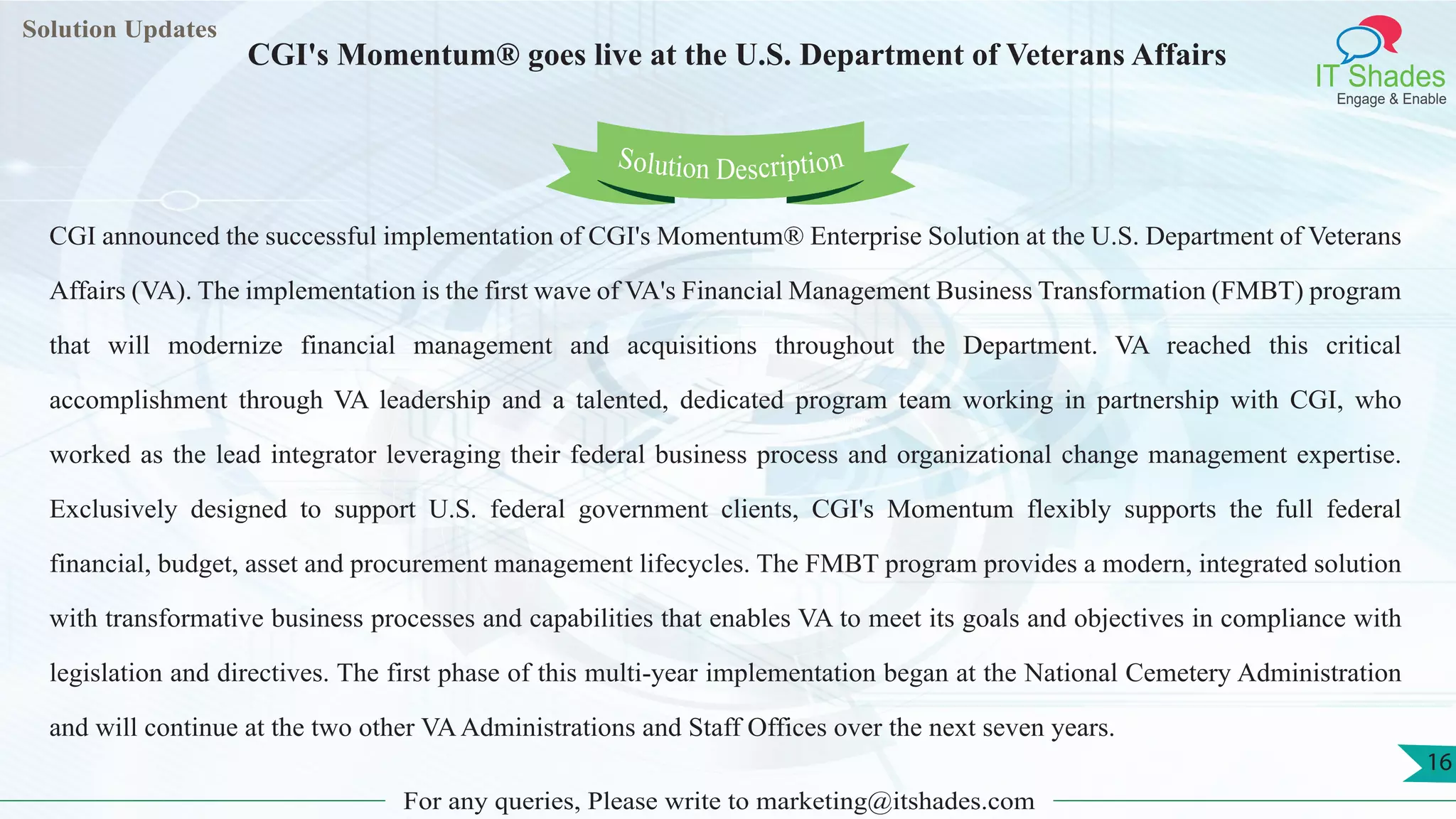 Lorem
ipsum dolor sit
amet, consectetuer
adipiscing elit, sed diam
nonummy
nib
Solution Updates
IT Shades
Engage & Enable
CGI's Momentum® goes live at the U.S. Department of Veterans Affairs
For any queries, Please write to marketing@itshades.com
16
Solution Description
CGI announced the successful implementation of CGI's Momentum® Enterprise Solution at the U.S. Department of Veterans
Affairs (VA). The implementation is the first wave of VA's Financial Management Business Transformation (FMBT) program
that will modernize financial management and acquisitions throughout the Department. VA reached this critical
accomplishment through VA leadership and a talented, dedicated program team working in partnership with CGI, who
worked as the lead integrator leveraging their federal business process and organizational change management expertise.
Exclusively designed to support U.S. federal government clients, CGI's Momentum flexibly supports the full federal
financial, budget, asset and procurement management lifecycles. The FMBT program provides a modern, integrated solution
with transformative business processes and capabilities that enables VA to meet its goals and objectives in compliance with
legislation and directives. The first phase of this multi-year implementation began at the National Cemetery Administration
and will continue at the two other VAAdministrations and Staff Offices over the next seven years.
 