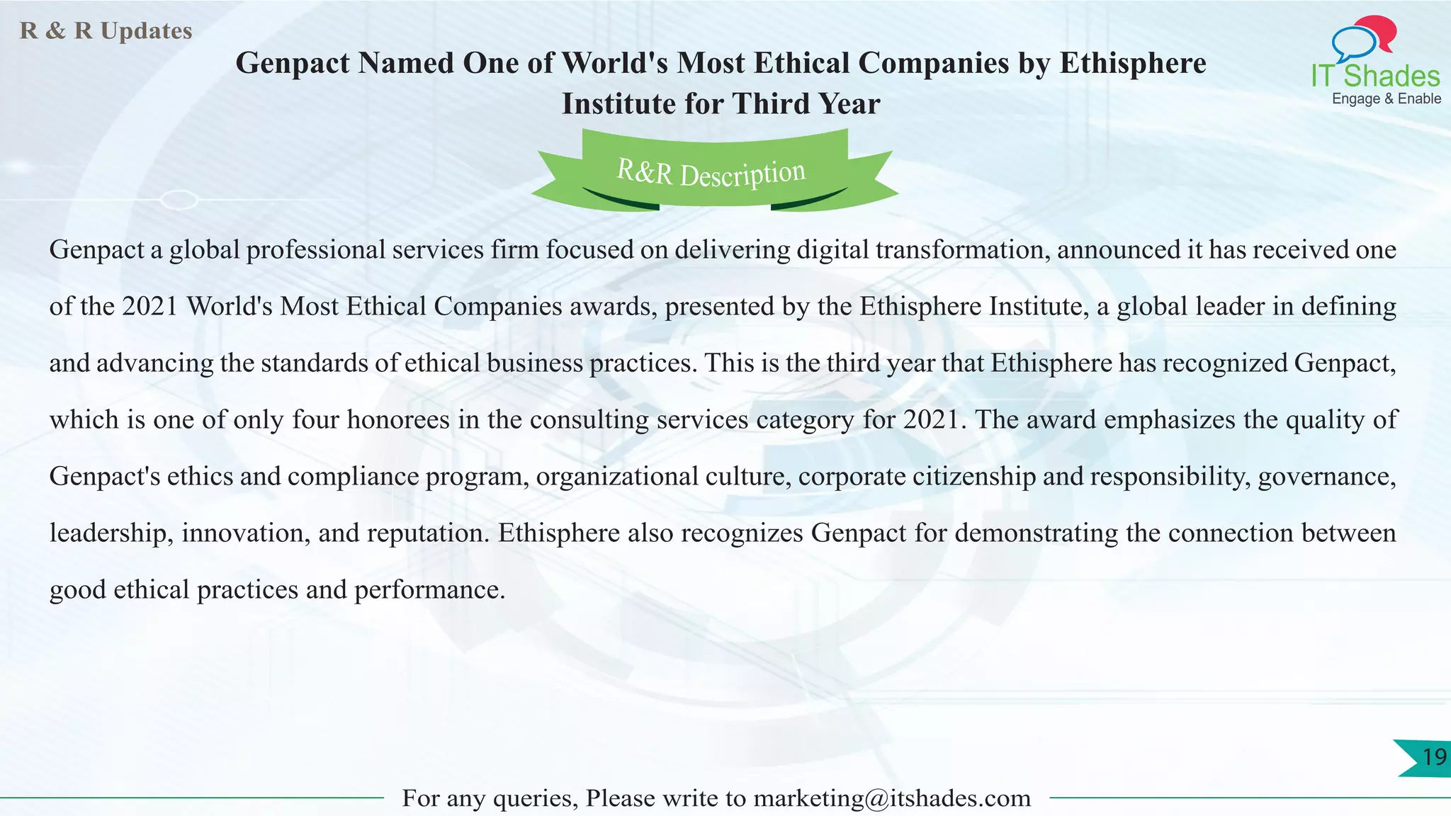 R & R Updates
IT Shades
Engage & Enable
Genpact Named One of World's Most Ethical Companies by Ethisphere
Institute for Third Year
For any queries, Please write to marketing@itshades.com
19
Genpact a global professional services firm focused on delivering digital transformation, announced it has received one
of the 2021 World's Most Ethical Companies awards, presented by the Ethisphere Institute, a global leader in defining
and advancing the standards of ethical business practices. This is the third year that Ethisphere has recognized Genpact,
which is one of only four honorees in the consulting services category for 2021. The award emphasizes the quality of
Genpact's ethics and compliance program, organizational culture, corporate citizenship and responsibility, governance,
leadership, innovation, and reputation. Ethisphere also recognizes Genpact for demonstrating the connection between
good ethical practices and performance.
R&R Description
 