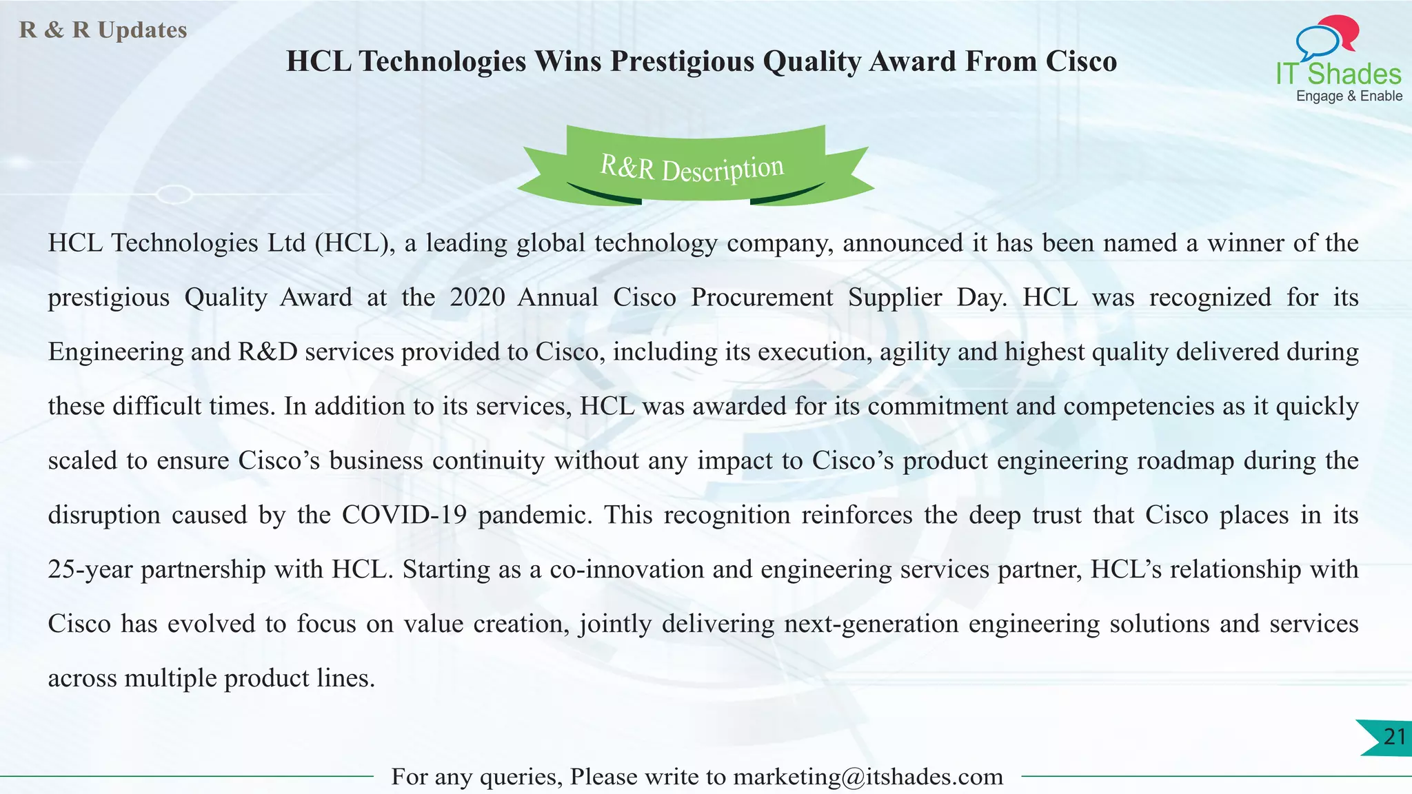 R & R Updates
IT Shades
Engage & Enable
HCL Technologies Wins Prestigious Quality Award From Cisco
For any queries, Please write to marketing@itshades.com
21
HCL Technologies Ltd (HCL), a leading global technology company, announced it has been named a winner of the
prestigious Quality Award at the 2020 Annual Cisco Procurement Supplier Day. HCL was recognized for its
Engineering and R&D services provided to Cisco, including its execution, agility and highest quality delivered during
these difficult times. In addition to its services, HCL was awarded for its commitment and competencies as it quickly
scaled to ensure Cisco’s business continuity without any impact to Cisco’s product engineering roadmap during the
disruption caused by the COVID-19 pandemic. This recognition reinforces the deep trust that Cisco places in its
25-year partnership with HCL. Starting as a co-innovation and engineering services partner, HCL’s relationship with
Cisco has evolved to focus on value creation, jointly delivering next-generation engineering solutions and services
across multiple product lines.
R&R Description
 