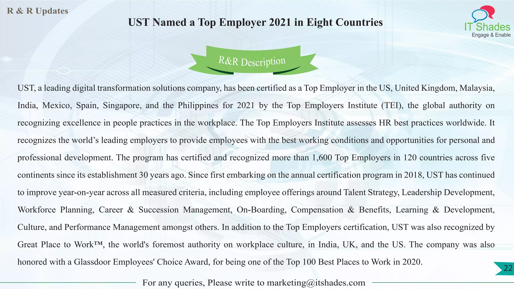 R & R Updates
IT Shades
Engage & Enable
UST Named a Top Employer 2021 in Eight Countries
For any queries, Please write to marketing@itshades.com
22
UST, a leading digital transformation solutions company, has been certified as a Top Employer in the US, United Kingdom, Malaysia,
India, Mexico, Spain, Singapore, and the Philippines for 2021 by the Top Employers Institute (TEI), the global authority on
recognizing excellence in people practices in the workplace. The Top Employers Institute assesses HR best practices worldwide. It
recognizes the world’s leading employers to provide employees with the best working conditions and opportunities for personal and
professional development. The program has certified and recognized more than 1,600 Top Employers in 120 countries across five
continents since its establishment 30 years ago. Since first embarking on the annual certification program in 2018, UST has continued
to improve year-on-year across all measured criteria, including employee offerings around Talent Strategy, Leadership Development,
Workforce Planning, Career & Succession Management, On-Boarding, Compensation & Benefits, Learning & Development,
Culture, and Performance Management amongst others. In addition to the Top Employers certification, UST was also recognized by
Great Place to Work™, the world's foremost authority on workplace culture, in India, UK, and the US. The company was also
honored with a Glassdoor Employees' Choice Award, for being one of the Top 100 Best Places to Work in 2020.
R&R Description
 