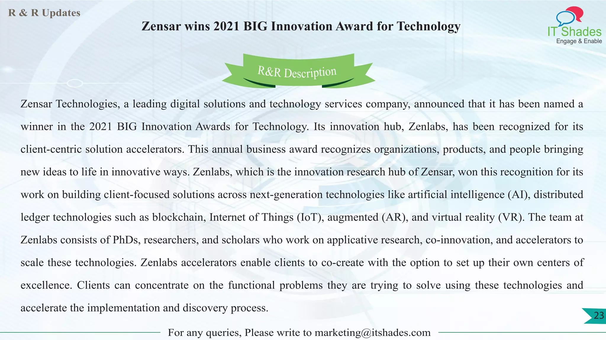 R & R Updates
IT Shades
Engage & Enable
Zensar wins 2021 BIG Innovation Award for Technology
For any queries, Please write to marketing@itshades.com
23
Zensar Technologies, a leading digital solutions and technology services company, announced that it has been named a
winner in the 2021 BIG Innovation Awards for Technology. Its innovation hub, Zenlabs, has been recognized for its
client-centric solution accelerators. This annual business award recognizes organizations, products, and people bringing
new ideas to life in innovative ways. Zenlabs, which is the innovation research hub of Zensar, won this recognition for its
work on building client-focused solutions across next-generation technologies like artificial intelligence (AI), distributed
ledger technologies such as blockchain, Internet of Things (IoT), augmented (AR), and virtual reality (VR). The team at
Zenlabs consists of PhDs, researchers, and scholars who work on applicative research, co-innovation, and accelerators to
scale these technologies. Zenlabs accelerators enable clients to co-create with the option to set up their own centers of
excellence. Clients can concentrate on the functional problems they are trying to solve using these technologies and
accelerate the implementation and discovery process.
R&R Description
 