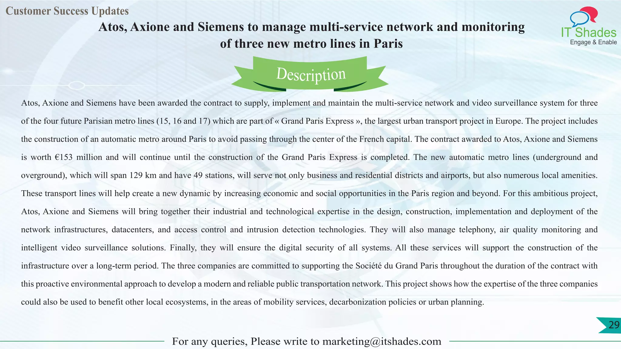 Lorem
ips
um dol
or
Customer Success Updates
IT Shades
Engage & Enable
Atos, Axione and Siemens to manage multi-service network and monitoring
of three new metro lines in Paris
For any queries, Please write to marketing@itshades.com
29
Atos, Axione and Siemens have been awarded the contract to supply, implement and maintain the multi-service network and video surveillance system for three
of the four future Parisian metro lines (15, 16 and 17) which are part of « Grand Paris Express », the largest urban transport project in Europe. The project includes
the construction of an automatic metro around Paris to avoid passing through the center of the French capital. The contract awarded to Atos, Axione and Siemens
is worth €153 million and will continue until the construction of the Grand Paris Express is completed. The new automatic metro lines (underground and
overground), which will span 129 km and have 49 stations, will serve not only business and residential districts and airports, but also numerous local amenities.
These transport lines will help create a new dynamic by increasing economic and social opportunities in the Paris region and beyond. For this ambitious project,
Atos, Axione and Siemens will bring together their industrial and technological expertise in the design, construction, implementation and deployment of the
network infrastructures, datacenters, and access control and intrusion detection technologies. They will also manage telephony, air quality monitoring and
intelligent video surveillance solutions. Finally, they will ensure the digital security of all systems. All these services will support the construction of the
infrastructure over a long-term period. The three companies are committed to supporting the Société du Grand Paris throughout the duration of the contract with
this proactive environmental approach to develop a modern and reliable public transportation network. This project shows how the expertise of the three companies
could also be used to benefit other local ecosystems, in the areas of mobility services, decarbonization policies or urban planning.
Description
 