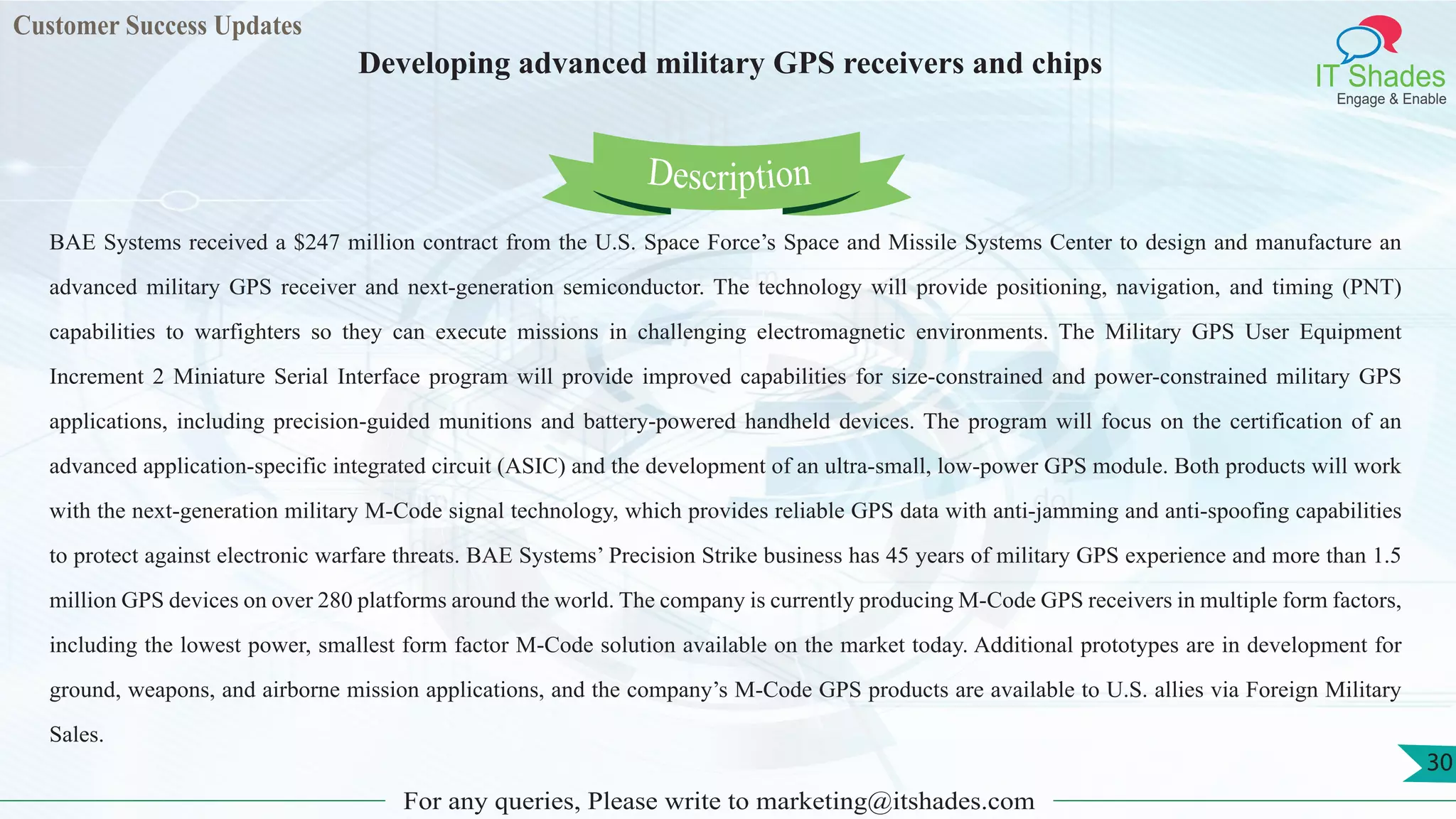 Lorem
ips
um dol
or
Customer Success Updates
IT Shades
Engage & Enable
Developing advanced military GPS receivers and chips
For any queries, Please write to marketing@itshades.com
30
BAE Systems received a $247 million contract from the U.S. Space Force’s Space and Missile Systems Center to design and manufacture an
advanced military GPS receiver and next-generation semiconductor. The technology will provide positioning, navigation, and timing (PNT)
capabilities to warfighters so they can execute missions in challenging electromagnetic environments. The Military GPS User Equipment
Increment 2 Miniature Serial Interface program will provide improved capabilities for size-constrained and power-constrained military GPS
applications, including precision-guided munitions and battery-powered handheld devices. The program will focus on the certification of an
advanced application-specific integrated circuit (ASIC) and the development of an ultra-small, low-power GPS module. Both products will work
with the next-generation military M-Code signal technology, which provides reliable GPS data with anti-jamming and anti-spoofing capabilities
to protect against electronic warfare threats. BAE Systems’ Precision Strike business has 45 years of military GPS experience and more than 1.5
million GPS devices on over 280 platforms around the world. The company is currently producing M-Code GPS receivers in multiple form factors,
including the lowest power, smallest form factor M-Code solution available on the market today. Additional prototypes are in development for
ground, weapons, and airborne mission applications, and the company’s M-Code GPS products are available to U.S. allies via Foreign Military
Sales.
Description
 