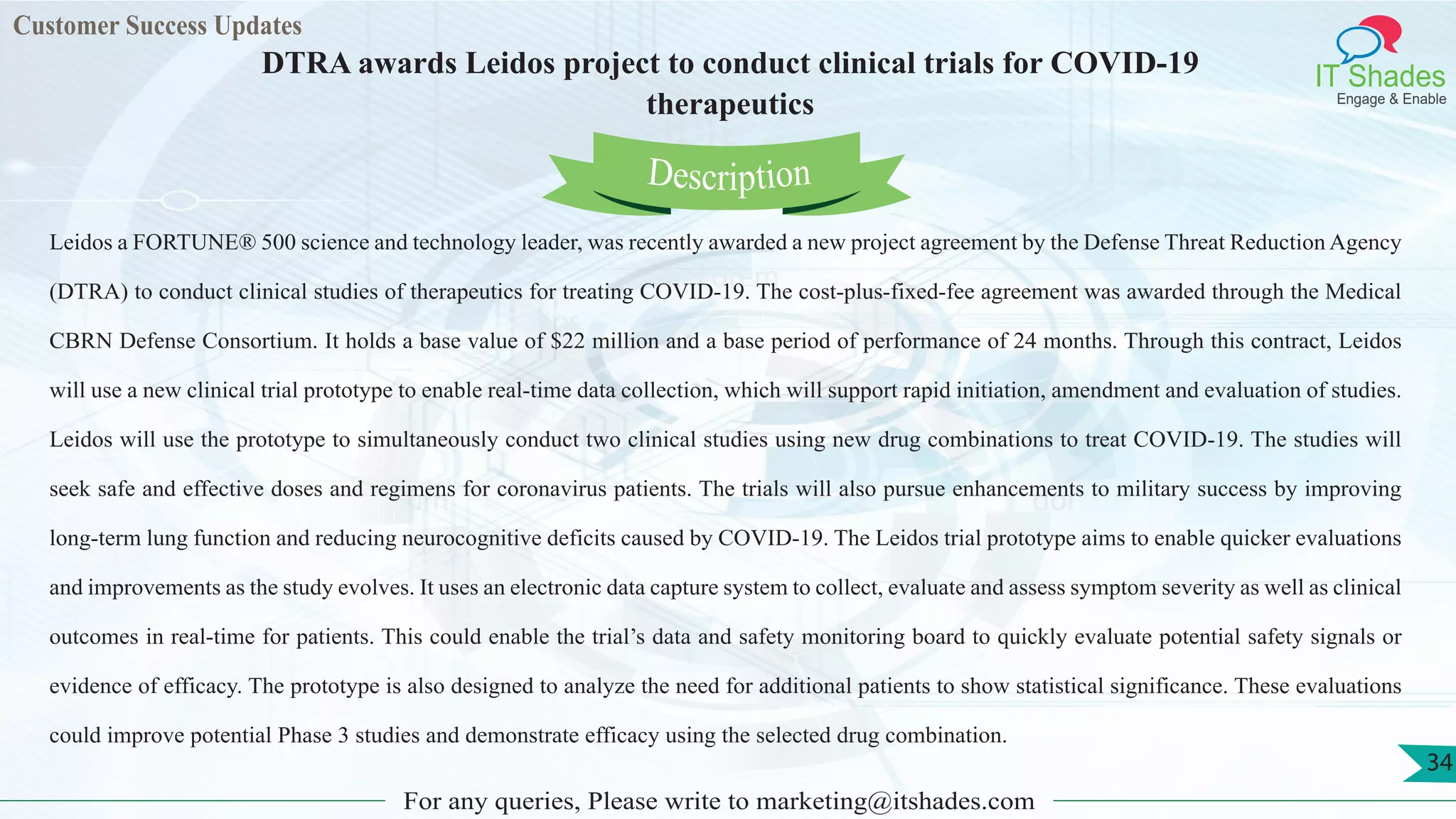 Lorem
ips
um dol
or
Customer Success Updates
IT Shades
Engage & Enable
DTRA awards Leidos project to conduct clinical trials for COVID-19
therapeutics
For any queries, Please write to marketing@itshades.com
34
Leidos a FORTUNE® 500 science and technology leader, was recently awarded a new project agreement by the Defense Threat Reduction Agency
(DTRA) to conduct clinical studies of therapeutics for treating COVID-19. The cost-plus-fixed-fee agreement was awarded through the Medical
CBRN Defense Consortium. It holds a base value of $22 million and a base period of performance of 24 months. Through this contract, Leidos
will use a new clinical trial prototype to enable real-time data collection, which will support rapid initiation, amendment and evaluation of studies.
Leidos will use the prototype to simultaneously conduct two clinical studies using new drug combinations to treat COVID-19. The studies will
seek safe and effective doses and regimens for coronavirus patients. The trials will also pursue enhancements to military success by improving
long-term lung function and reducing neurocognitive deficits caused by COVID-19. The Leidos trial prototype aims to enable quicker evaluations
and improvements as the study evolves. It uses an electronic data capture system to collect, evaluate and assess symptom severity as well as clinical
outcomes in real-time for patients. This could enable the trial’s data and safety monitoring board to quickly evaluate potential safety signals or
evidence of efficacy. The prototype is also designed to analyze the need for additional patients to show statistical significance. These evaluations
could improve potential Phase 3 studies and demonstrate efficacy using the selected drug combination.
Description
 