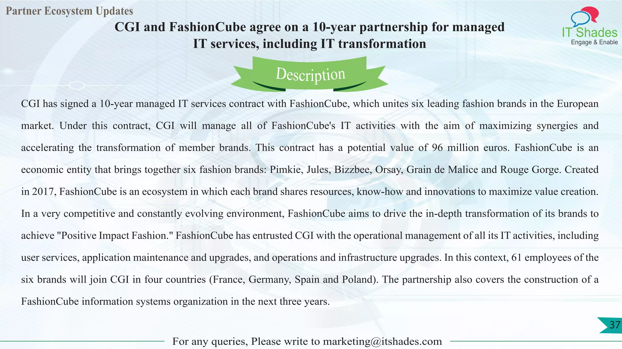 Partner Ecosystem Updates
IT Shades
Engage & Enable
CGI and FashionCube agree on a 10-year partnership for managed
IT services, including IT transformation
For any queries, Please write to marketing@itshades.com
37
CGI has signed a 10-year managed IT services contract with FashionCube, which unites six leading fashion brands in the European
market. Under this contract, CGI will manage all of FashionCube's IT activities with the aim of maximizing synergies and
accelerating the transformation of member brands. This contract has a potential value of 96 million euros. FashionCube is an
economic entity that brings together six fashion brands: Pimkie, Jules, Bizzbee, Orsay, Grain de Malice and Rouge Gorge. Created
in 2017, FashionCube is an ecosystem in which each brand shares resources, know-how and innovations to maximize value creation.
In a very competitive and constantly evolving environment, FashionCube aims to drive the in-depth transformation of its brands to
achieve "Positive Impact Fashion." FashionCube has entrusted CGI with the operational management of all its IT activities, including
user services, application maintenance and upgrades, and operations and infrastructure upgrades. In this context, 61 employees of the
six brands will join CGI in four countries (France, Germany, Spain and Poland). The partnership also covers the construction of a
FashionCube information systems organization in the next three years.
Description
 