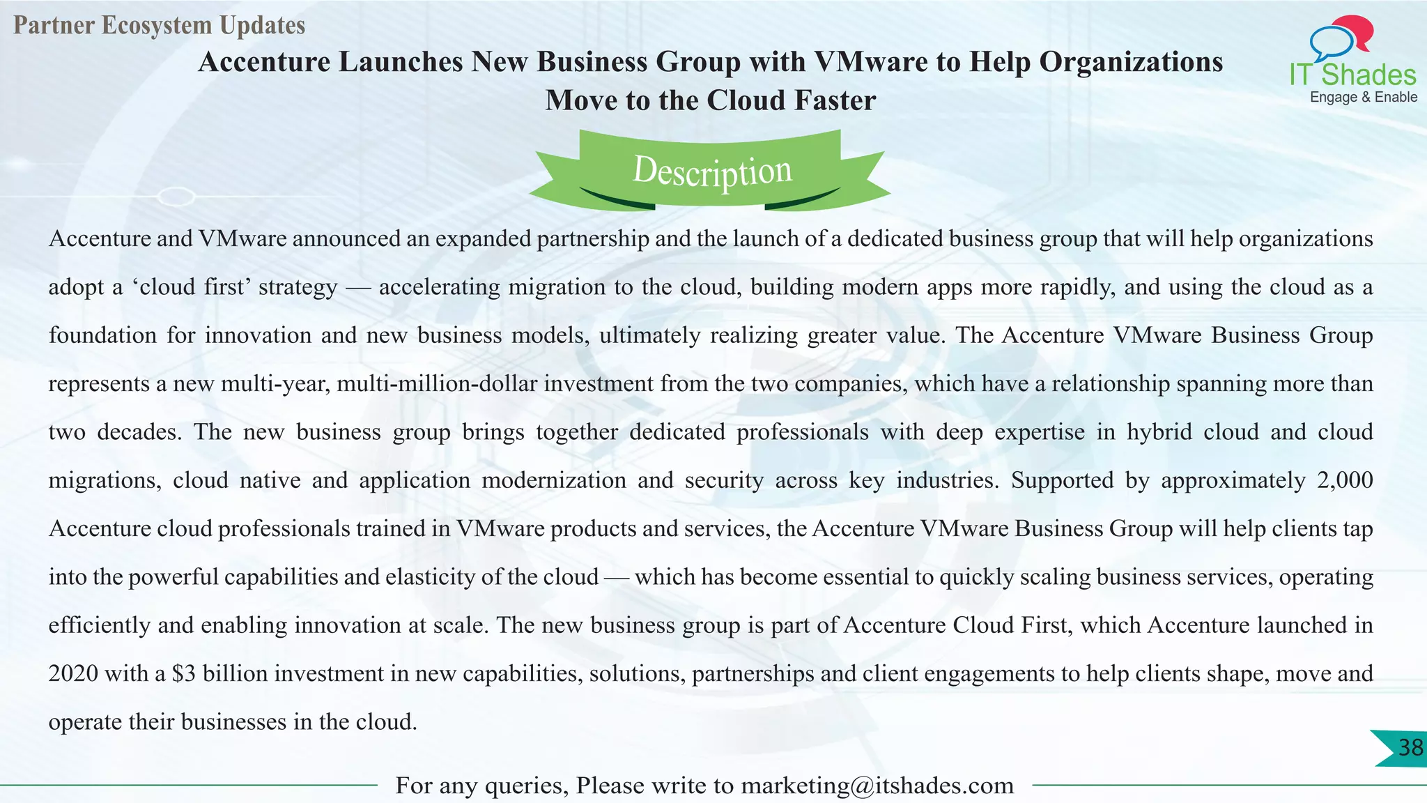 Partner Ecosystem Updates
IT Shades
Engage & Enable
Accenture Launches New Business Group with VMware to Help Organizations
Move to the Cloud Faster
For any queries, Please write to marketing@itshades.com
38
Accenture and VMware announced an expanded partnership and the launch of a dedicated business group that will help organizations
adopt a ‘cloud first’ strategy — accelerating migration to the cloud, building modern apps more rapidly, and using the cloud as a
foundation for innovation and new business models, ultimately realizing greater value. The Accenture VMware Business Group
represents a new multi-year, multi-million-dollar investment from the two companies, which have a relationship spanning more than
two decades. The new business group brings together dedicated professionals with deep expertise in hybrid cloud and cloud
migrations, cloud native and application modernization and security across key industries. Supported by approximately 2,000
Accenture cloud professionals trained in VMware products and services, the Accenture VMware Business Group will help clients tap
into the powerful capabilities and elasticity of the cloud — which has become essential to quickly scaling business services, operating
efficiently and enabling innovation at scale. The new business group is part of Accenture Cloud First, which Accenture launched in
2020 with a $3 billion investment in new capabilities, solutions, partnerships and client engagements to help clients shape, move and
operate their businesses in the cloud.
Description
 