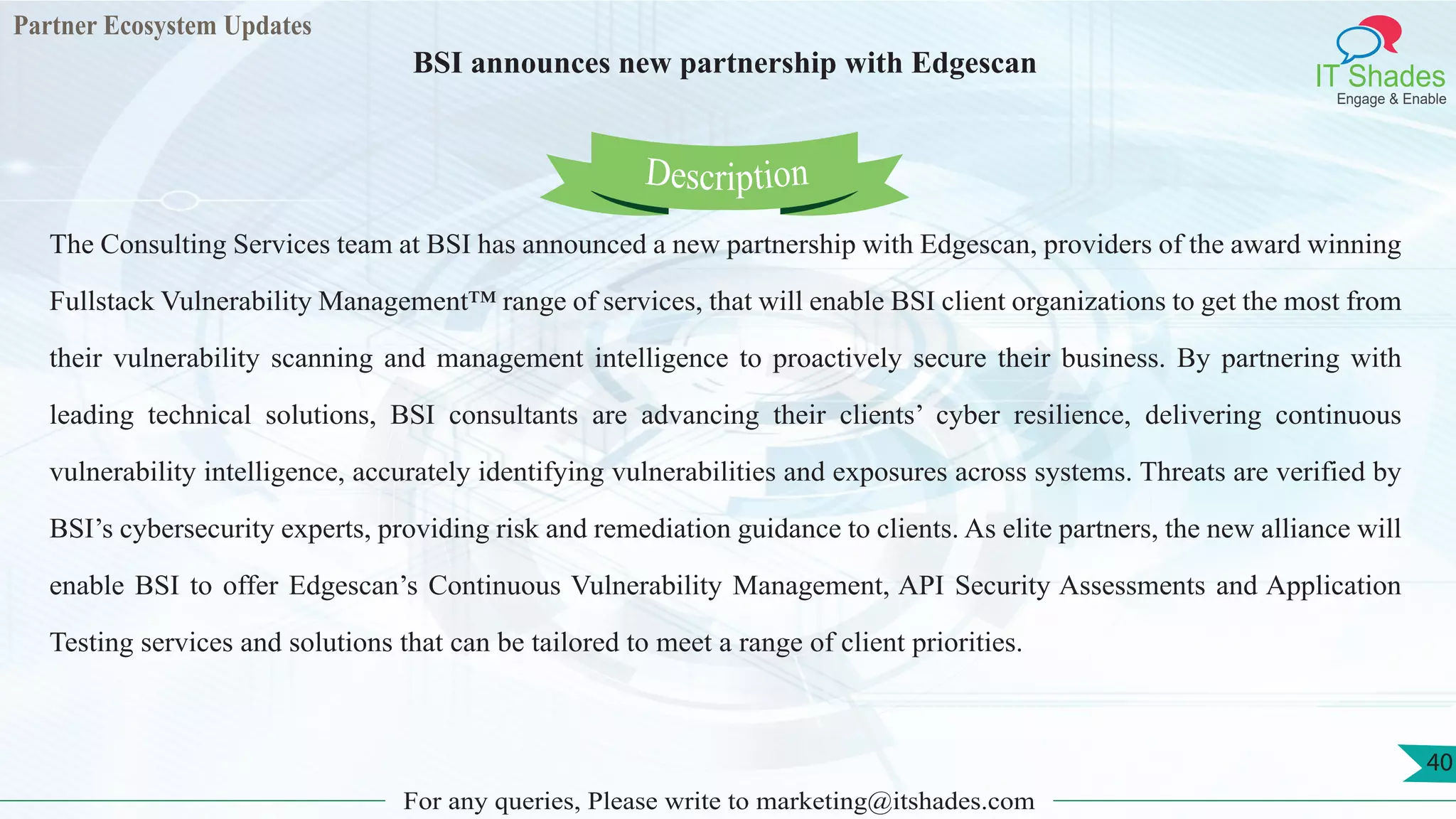 Partner Ecosystem Updates
IT Shades
Engage & Enable
BSI announces new partnership with Edgescan
For any queries, Please write to marketing@itshades.com
40
The Consulting Services team at BSI has announced a new partnership with Edgescan, providers of the award winning
Fullstack Vulnerability Management™ range of services, that will enable BSI client organizations to get the most from
their vulnerability scanning and management intelligence to proactively secure their business. By partnering with
leading technical solutions, BSI consultants are advancing their clients’ cyber resilience, delivering continuous
vulnerability intelligence, accurately identifying vulnerabilities and exposures across systems. Threats are verified by
BSI’s cybersecurity experts, providing risk and remediation guidance to clients. As elite partners, the new alliance will
enable BSI to offer Edgescan’s Continuous Vulnerability Management, API Security Assessments and Application
Testing services and solutions that can be tailored to meet a range of client priorities.
Description
 