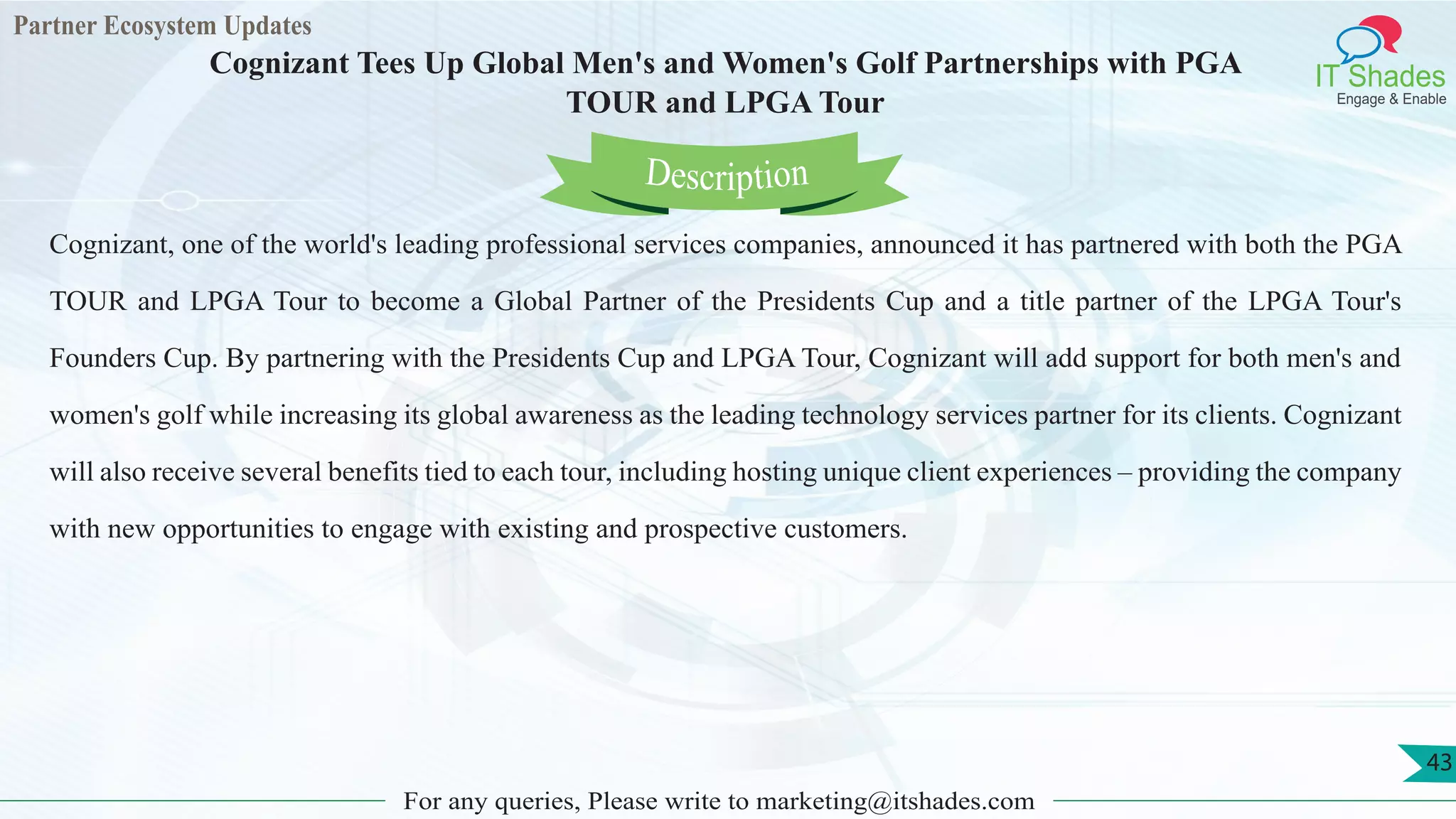 Partner Ecosystem Updates
IT Shades
Engage & Enable
Cognizant Tees Up Global Men's and Women's Golf Partnerships with PGA
TOUR and LPGA Tour
For any queries, Please write to marketing@itshades.com
43
Cognizant, one of the world's leading professional services companies, announced it has partnered with both the PGA
TOUR and LPGA Tour to become a Global Partner of the Presidents Cup and a title partner of the LPGA Tour's
Founders Cup. By partnering with the Presidents Cup and LPGA Tour, Cognizant will add support for both men's and
women's golf while increasing its global awareness as the leading technology services partner for its clients. Cognizant
will also receive several benefits tied to each tour, including hosting unique client experiences – providing the company
with new opportunities to engage with existing and prospective customers.
Description
 