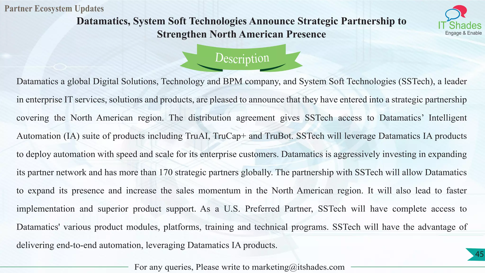Partner Ecosystem Updates
IT Shades
Engage & Enable
Datamatics, System Soft Technologies Announce Strategic Partnership to
Strengthen North American Presence
For any queries, Please write to marketing@itshades.com
45
Datamatics a global Digital Solutions, Technology and BPM company, and System Soft Technologies (SSTech), a leader
in enterprise IT services, solutions and products, are pleased to announce that they have entered into a strategic partnership
covering the North American region. The distribution agreement gives SSTech access to Datamatics’ Intelligent
Automation (IA) suite of products including TruAI, TruCap+ and TruBot. SSTech will leverage Datamatics IA products
to deploy automation with speed and scale for its enterprise customers. Datamatics is aggressively investing in expanding
its partner network and has more than 170 strategic partners globally. The partnership with SSTech will allow Datamatics
to expand its presence and increase the sales momentum in the North American region. It will also lead to faster
implementation and superior product support. As a U.S. Preferred Partner, SSTech will have complete access to
Datamatics' various product modules, platforms, training and technical programs. SSTech will have the advantage of
delivering end-to-end automation, leveraging Datamatics IA products.
Description
 