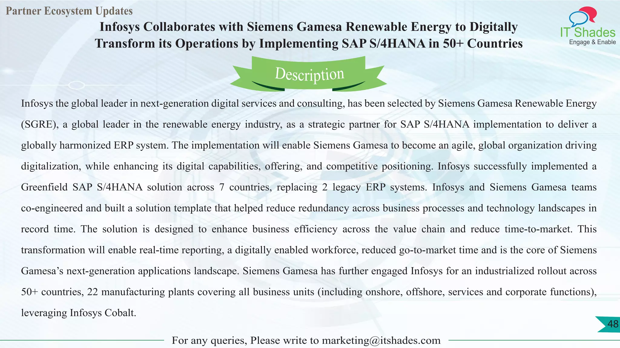 Partner Ecosystem Updates
IT Shades
Engage & Enable
Infosys Collaborates with Siemens Gamesa Renewable Energy to Digitally
Transform its Operations by Implementing SAP S/4HANA in 50+ Countries
For any queries, Please write to marketing@itshades.com
48
Infosys the global leader in next-generation digital services and consulting, has been selected by Siemens Gamesa Renewable Energy
(SGRE), a global leader in the renewable energy industry, as a strategic partner for SAP S/4HANA implementation to deliver a
globally harmonized ERP system. The implementation will enable Siemens Gamesa to become an agile, global organization driving
digitalization, while enhancing its digital capabilities, offering, and competitive positioning. Infosys successfully implemented a
Greenfield SAP S/4HANA solution across 7 countries, replacing 2 legacy ERP systems. Infosys and Siemens Gamesa teams
co-engineered and built a solution template that helped reduce redundancy across business processes and technology landscapes in
record time. The solution is designed to enhance business efficiency across the value chain and reduce time-to-market. This
transformation will enable real-time reporting, a digitally enabled workforce, reduced go-to-market time and is the core of Siemens
Gamesa’s next-generation applications landscape. Siemens Gamesa has further engaged Infosys for an industrialized rollout across
50+ countries, 22 manufacturing plants covering all business units (including onshore, offshore, services and corporate functions),
leveraging Infosys Cobalt.
Description
 