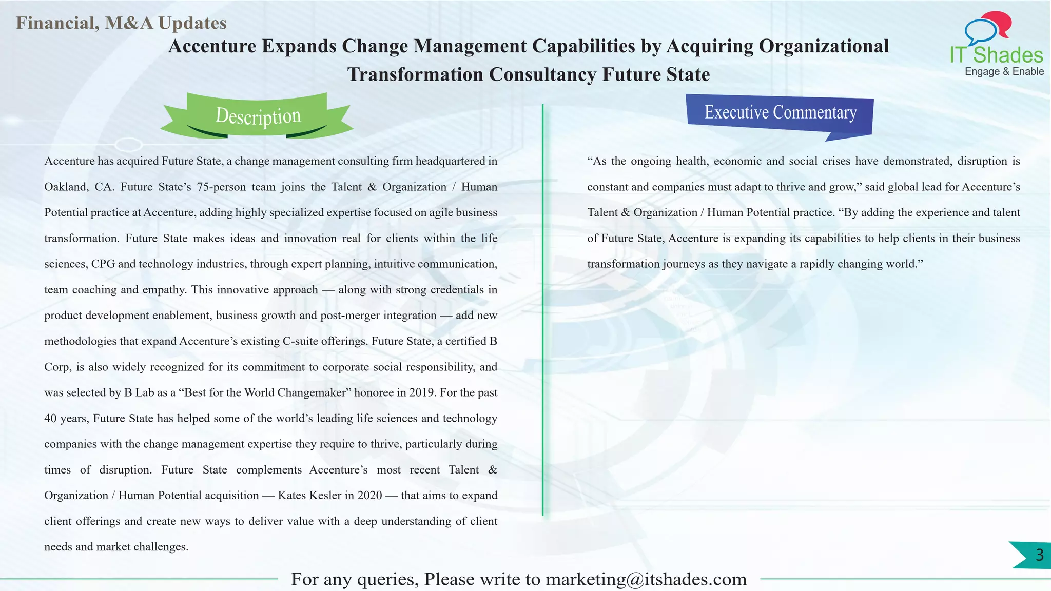 Lorem
ipsum
dolor sit
amet,
consec-
tetuer
Financial, M&A Updates
IT Shades
Engage & Enable
Accenture Expands Change Management Capabilities by Acquiring Organizational
Transformation Consultancy Future State
Accenture has acquired Future State, a change management consulting firm headquartered in
Oakland, CA. Future State’s 75-person team joins the Talent & Organization / Human
Potential practice at Accenture, adding highly specialized expertise focused on agile business
transformation. Future State makes ideas and innovation real for clients within the life
sciences, CPG and technology industries, through expert planning, intuitive communication,
team coaching and empathy. This innovative approach — along with strong credentials in
product development enablement, business growth and post-merger integration — add new
methodologies that expand Accenture’s existing C-suite offerings. Future State, a certified B
Corp, is also widely recognized for its commitment to corporate social responsibility, and
was selected by B Lab as a “Best for the World Changemaker” honoree in 2019. For the past
40 years, Future State has helped some of the world’s leading life sciences and technology
companies with the change management expertise they require to thrive, particularly during
times of disruption. Future State complements Accenture’s most recent Talent &
Organization / Human Potential acquisition — Kates Kesler in 2020 — that aims to expand
client offerings and create new ways to deliver value with a deep understanding of client
needs and market challenges.
Executive Commentary
“As the ongoing health, economic and social crises have demonstrated, disruption is
constant and companies must adapt to thrive and grow,” said global lead for Accenture’s
Talent & Organization / Human Potential practice. “By adding the experience and talent
of Future State, Accenture is expanding its capabilities to help clients in their business
transformation journeys as they navigate a rapidly changing world.”
For any queries, Please write to marketing@itshades.com
Description
3
 
