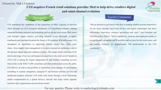 Lorem
ipsum
dolor sit
amet,
consec-
tetuer
Financial, M&A Updates
IT Shades
Engage & Enable
CGI acquires French retail solutions provider Meti to help drive retailers digital
and omni-channel evolution
CGI announced the completion of the acquisition of Meti Logiciels et Services
(Meti) through one of its European subsidiaries. A France-based company offering
integrated business solutions and consulting services for the retail sector, Meti works
with Europe's largest retailers, providing solutions across thousands of stores,
warehouses and merchant locations for clients in 20 countries. With this merger, CGI
strengthens its capabilities in supporting retailers across their entire value
chain—from supply chain management to in-store commercial operations—and in
driving their digital and omni-channel evolution. The merger further develops CGI's
end-to-end range of services and deepens its expertise in the retail sector.Founded in
1976, CGI is among the largest independent IT and business consulting services
firms in the world. With 77,500 consultants and other professionals across the globe,
CGI delivers an end-to-end portfolio of capabilities, from strategic IT and business
consulting to systems integration, managed IT and business process services and
intellectual property solutions. CGI works with clients through a local relationship
model complemented by a global delivery network that helps clients digitally
transform their organizations and accelerate results.
Executive Commentary
"We are pleased to join forces with Meti in helping retailers position themselves
for the future through end-to-end services and digital technologies that drive
efficiencies, innovation, customer satisfaction and value," said President and
Chief Executive Officer. "Meti's capabilities, solutions and employees enable us
to significantly strengthen our IP portfolio and services for the retail sector, and
we warmly welcome its approximately 300 professionals to the CGI
community."
For any queries, Please write to marketing@itshades.com
Description
6
 