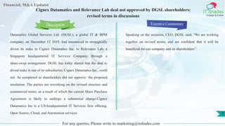 Lorem
ipsum
dolor sit
amet,
consec-
tetuer
Financial, M&A Updates
IT Shades
Engage & Enable
Cignex Datamatics and Relevance Lab deal not approved by DGSL shareholders;
revised terms in discussions
Datamatics Global Services Ltd. (DGSL), a global IT & BPM
company, on December 12 2019, had announced to strategically
divest its stake in Cignex Datamatics Inc. to Relevance Lab, a
Singapore headquartered IT Services Company, through a
share-swap arrangement. DGSL has today shared that the deal to
divest stake in one of its subsidiaries, Cignex Datamatics Inc., could
not be completed as shareholders did not approve the proposed
resolution. The parties are reworking on the revised structure and
commercial terms, as a result of which the current Share Purchase
Agreement is likely to undergo a substantial change.Cignex
Datamatics Inc is a US-headquartered IT Services firm offering,
Open Source, Cloud, and Automation services.
Executive Commentary
Speaking on the occasion, CEO, DGSL said; “We are working
together on revised terms, and are confident that it will be
beneficial for our company and its shareholders”.
For any queries, Please write to marketing@itshades.com
Description
7
 