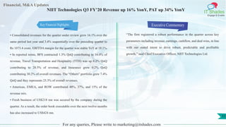 Financial, M&A Updates
IT Shades
Engage & Enable
NIIT Technologies Q3 FY’20 Revenue up 16% YonY, PAT up 34% YonY
• Consolidated revenues for the quarter under review grew 16.1% over the
same period last year and 3.4% sequentially over the preceding quarter to
Rs 1073.4 crore. EBITDA margin for the quarter was stable YoY at 18.1%.
• In reported terms, BFS contracted 1.3% QoQ contributing to 16.0% of
revenue, Travel Transportation and Hospitality (TTH) was up 6.2% QoQ
contributing to 28.5% of revenue, and Insurance grew 0.2% QoQ
contributing 30.2% of overall revenues. The “Others” portfolio grew 7.4%
QoQ and they represents 25.3% of overall revenues.
• Americas, EMEA, and ROW contributed 48%, 37%, and 15% of the
revenue mix.
• Fresh business of US$218 mn was secured by the company during the
quarter. As a result, the order book executable over the next twelve months
has also increased to US$424 mn.
Executive Commentary
“The firm registered a robust performance in the quarter across key
parameters including revenue, earnings, cashflow, and deal wins, in line
with our stated intent to drive robust, predictable and profitable
growth,” said Chief Executive Officer, NIIT Technologies Ltd.
For any queries, Please write to marketing@itshades.com
11
Key Financial Highlights
 