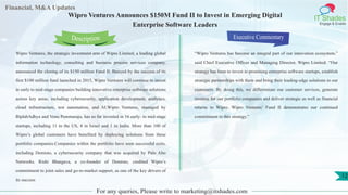 Lorem
ipsum
dolor sit
amet,
consec-
tetuer
Financial, M&A Updates
IT Shades
Engage & Enable
Wipro Ventures Announces $150M Fund II to Invest in Emerging Digital
Enterprise Software Leaders
Wipro Ventures, the strategic investment arm of Wipro Limited, a leading global
information technology, consulting and business process services company,
announced the closing of its $150 million Fund II. Buoyed by the success of its
first $100 million fund launched in 2015, Wipro Ventures will continue to invest
in early to mid-stage companies building innovative enterprise software solutions
across key areas, including cybersecurity, application development, analytics,
cloud infrastructure, test automation, and AI.Wipro Ventures, managed by
BiplabAdhya and Venu Pemmaraju, has so far invested in 16 early- to mid-stage
startups, including 11 in the US, 4 in Israel and 1 in India. More than 100 of
Wipro’s global customers have benefited by deploying solutions from these
portfolio companies.Companies within the portfolio have seen successful exits,
including Demisto, a cybersecurity company that was acquired by Palo Alto
Networks. Rishi Bhargava, a co-founder of Demisto, credited Wipro’s
commitment to joint sales and go-to-market support, as one of the key drivers of
its success
Executive Commentary
“Wipro Ventures has become an integral part of our innovation ecosystem,”
said Chief Executive Officer and Managing Director, Wipro Limited. “Our
strategy has been to invest in promising enterprise software startups, establish
strategic partnerships with them and bring their leading-edge solutions to our
customers. By doing this, we differentiate our customer services, generate
revenue for our portfolio companies and deliver strategic as well as financial
returns to Wipro. Wipro Ventures’ Fund II demonstrates our continued
commitment to this strategy.”
For any queries, Please write to marketing@itshades.com
Description
12
 