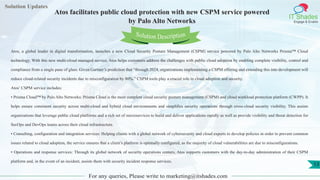 Lorem
ipsum dolor sit
amet, consectetuer
adipiscing elit, sed diam
nonummy
nib
Solution Updates
IT Shades
Engage & Enable
Atos facilitates public cloud protection with new CSPM service powered
by Palo Alto Networks
For any queries, Please write to marketing@itshades.com
13
Solution Description
Atos, a global leader in digital transformation, launches a new Cloud Security Posture Management (CSPM) service powered by Palo Alto Networks Prisma™ Cloud
technology. With this new multi-cloud managed service, Atos helps customers address the challenges with public cloud adoption by enabling complete visibility, control and
compliance from a single pane of glass. Given Gartner’s prediction that “through 2024, organizations implementing a CSPM offering and extending this into development will
reduce cloud-related security incidents due to misconfiguration by 80%,” CSPM tools play a crucial role in cloud adoption and security.
Atos’ CSPM service includes:
• Prisma Cloud™ by Palo Alto Networks: Prisma Cloud is the most complete cloud security posture management (CSPM) and cloud workload protection platform (CWPP). It
helps ensure consistent security across multi-cloud and hybrid cloud environments and simplifies security operations through cross-cloud security visibility. This assists
organizations that leverage public cloud platforms and a rich set of microservices to build and deliver applications rapidly as well as provide visibility and threat detection for
SecOps and DevOps teams across their cloud infrastructure.
• Consulting, configuration and integration services: Helping clients with a global network of cybersecurity and cloud experts to develop policies in order to prevent common
issues related to cloud adoption, the service ensures that a client’s platform is optimally configured, as the majority of cloud vulnerabilities are due to misconfigurations.
• Operations and response services: Through its global network of security operations centers, Atos supports customers with the day-to-day administration of their CSPM
platform and, in the event of an incident, assists them with security incident response services.
 