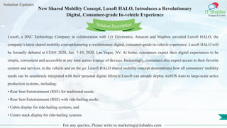 Lorem
ipsum dolor sit
amet, consectetuer
adipiscing elit, sed diam
nonummy
nib
Solution Updates
IT Shades
Engage & Enable
New Shared Mobility Concept, Luxoft HALO, Introduces a Revolutionary
Digital, Consumer-grade In-vehicle Experience
For any queries, Please write to marketing@itshades.com
14
Solution Description
Luxoft, a DXC Technology Company in collaboration with LG Electronics, Amazon and Mapbox unveiled Luxoft HALO, the
company’s latest shared mobility conceptfeaturing a revolutionary digital, consumer-grade in-vehicle experience. Luxoft HALO will
be formally debuted at CES® 2020, Jan. 7-10, 2020, Las Vegas, NV. At home, consumers expect their digital experiences to be
simple, convenient and accessible at any time across a range of devices. Increasingly, consumers also expect access to their favorite
content and services, in the vehicle and on the go. Luxoft HALO shared mobility concept demonstrates how all consumers’ mobility
needs can be seamlessly integrated with their personal digital lifestyle.Luxoft can already deploy webOS Auto to large-scale series
production systems, including:
• Rear Seat Entertainment (RSE) for traditional needs;
• Rear Seat Entertainment (RSE) with ride-hailing mode;
• Cabin display for ride-hailing systems; and
• Center stack display for ride-hailing systems.
 