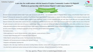 Lorem
ipsum dolor sit
amet, consectetuer
adipiscing elit, sed diam
nonummy
nib
Solution Updates
IT Shades
Engage & Enable
A new day for credit unions with the launch of Gojoko Community Lenders Gô Digital®
Platform in partnership with Persistent Digital Credit Union Solution™
For any queries, Please write to marketing@itshades.com
20
Solution Description
Persistent Systems and fintech platform leader Gojoko today announced a joint offering – the Community Lenders Gô Digital® Platform running on the Persistent Digital Credit Union
Solution™. Persistent also announced the availability of the Persistent Digital Bank Solution™, which includes an industry-first actbot, providing new levels of proactive interaction with
customers. Community Lenders Gô Digital® Platform supports Gojoko Marketing’s mission to elevate community banks and credit unions to help them grow and expand into modern
financial institutions. The solution offers customers the choice of modularized capabilities based on their needs, which will run on Amazon Web Services (AWS). The new service will provide
the agility necessary to enable banks and credit unions to rapidly design, launch, service and scale banking and lending portfolios. It also offers credit unions an effective way to leverage a
cutting-edge banking platform without significant investment. Gojoko deploys a fintech platform, digital customer interface and advanced digital marketing to its banking customers. Persistent
provides systems integration, including the aggregation of loans and booking into the Mambu banking platform.
The Solution includes:
• Online application for Loans & Advances (personal, vehicle, education, vacation and more to follow)
• Customer Digital Onboarding (eKYC for Individual, Small Enterprises)
• Online Deposits opening (Saving Accounts, Checking Accounts, Term Deposits)
• Integration with Payments processors including Debit card and Credit card
• Integration with Regulatory reporting tools
• Integration with a wide range of platforms and solutions including Mambu, Salesforce, various credit scoring agencies, KYC data providers, etc.
• An actbot built on sophisticated machine learning and artificial intelligence technologies, offering Conversational User Interface.
 