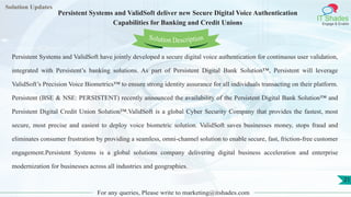 Lorem
ipsum dolor sit
amet, consectetuer
adipiscing elit, sed diam
nonummy
nib
Solution Updates
IT Shades
Engage & Enable
Persistent Systems and ValidSoft deliver new Secure Digital Voice Authentication
Capabilities for Banking and Credit Unions
For any queries, Please write to marketing@itshades.com
21
Solution Description
Persistent Systems and ValidSoft have jointly developed a secure digital voice authentication for continuous user validation,
integrated with Persistent’s banking solutions. As part of Persistent Digital Bank Solution™, Persistent will leverage
ValidSoft’s Precision Voice Biometrics™ to ensure strong identity assurance for all individuals transacting on their platform.
Persistent (BSE & NSE: PERSISTENT) recently announced the availability of the Persistent Digital Bank Solution™ and
Persistent Digital Credit Union Solution™.ValidSoft is a global Cyber Security Company that provides the fastest, most
secure, most precise and easiest to deploy voice biometric solution. ValidSoft saves businesses money, stops fraud and
eliminates consumer frustration by providing a seamless, omni-channel solution to enable secure, fast, friction-free customer
engagement.Persistent Systems is a global solutions company delivering digital business acceleration and enterprise
modernization for businesses across all industries and geographies.
 