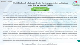 Lorem
ipsum dolor sit
amet, consectetuer
adipiscing elit, sed diam
nonummy
nib
Solution Updates
IT Shades
Engage & Enable
QuEST to launch solution accelerator for development of AI applications
using deep learning at CES 2020
For any queries, Please write to marketing@itshades.com
23
Solution Description
QuEST Global, a global product engineering and lifecycle services company, will unveil a solution accelerator which will help to design, train, deploy and manage Deep
Learning (DL) models for the development of computer vision applications at CES (Consumer Electronics Show) 2020. This solution that will be showcased at Booth#
1909, Westgate, will enable data scientists, data analysts and data engineers to develop deep learning-based machine vision applications in a fast and efficient manner
with minimum effort. It offers a simplified model creation process through a visual, menu driven interface, making development of deep learning solutions much easier
and faster. The solution developed by QuEST Global is specifically designed to automate key operations of model development workflow like data labelling, data
augmentation and cross validation. Supported with intuitive dashboards, performance metrics and custom model creation capabilities, the tool provides easy re-training
and deployment options for target devices. By automating and simplifying the AI development work flow, the solution accelerator will help data scientists, data engineers
and data analysts achieve productivity improvement, and improve return on investment which in turn will help them to focus more on innovative methods for improving
the accuracy and performance of the models.QuEST Global has more than two decades of experience across the complete product development lifecycle, helping
customers develop better products, establish new markets and improve efficiency and quality. Using next-generation technologies such as edge computing, artificial
intelligence, deep learning, big data and predictive analytics, the company aims to help semiconductor, consumer electronics and computing industries accelerate their
product development and innovation cycles and make operations more efficient for them. As a trusted thinking partner, the company is committed to enhance the end
consumer experience, enable business outcomes and simplify the digital journey for its customers.
 