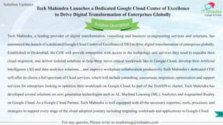Lorem
ipsum dolor sit
amet, consectetuer
adipiscing elit, sed diam
nonummy
nib
Solution Updates
IT Shades
Engage & Enable
Tech Mahindra Launches a Dedicated Google Cloud Center of Excellence
to Drive Digital Transformation of Enterprises Globally
For any queries, Please write to marketing@itshades.com
24
Solution Description
Tech Mahindra, a leading provider of digital transformation, consulting and business re-engineering services and solutions, has
announced the launch of a dedicated Google Cloud Center of Excellence (COE) to drive digital transformation of enterprises globally.
Established in Hyderabad, the COE will provide enterprises with access to the technology and services they need to expedite their
cloud migration, and deliver tailored solutions to help them move critical workloads like to Google Cloud, develop their Artificial
Intelligence (AI) and data analytics solutions, , and improve workplace collaboration productivity.Tech Mahindra’s dedicated COE
will offer its clients a full spectrum of Cloud services, which will include consulting, assessment, migration, optimization and support
services for enterprises looking to optimize their workloads on Google Cloud.As part of the TechMNxt charter, Tech Mahindra has
developed several solutions on next generation technologies such as AI, Machine Learning (ML), Analytics and Augmented Reality
on Google Cloud. As a Google Cloud Partner, Tech Mahindra is well equipped with all the necessary expertise, tools, processes, and
strategies to support every stage of the cloud adoption journey including migrating workloads and applications to Google Cloud.
 