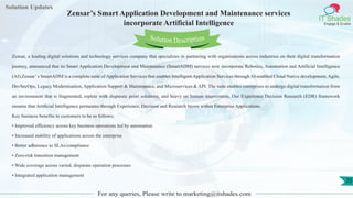 Lorem
ipsum dolor sit
amet, consectetuer
adipiscing elit, sed diam
nonummy
nib
Solution Updates
IT Shades
Engage & Enable
Zensar’s Smart Application Development and Maintenance services
incorporate Artificial Intelligence
For any queries, Please write to marketing@itshades.com
25
Solution Description
Zensar, a leading digital solutions and technology services company that specializes in partnering with organizations across industries on their digital transformation
journey, announced that its Smart Application Development and Maintenance (SmartADM) services now incorporate Robotics, Automation and Artificial Intelligence
(AI).Zensar’s SmartADM is a complete suite of Application Services that enables Intelligent Application Services through AI-enabled Cloud Native development, Agile,
DevSecOps, Legacy Modernisation, Application Support & Maintenance, and Microservices & API. The suite enables enterprises to undergo digital transformation from
an environment that is fragmented, replete with disparate point solutions, and heavy on human intervention. Our Experience Decision Research (EDR) framework
ensures that Artiﬁcial Intelligence permeates through Experience, Decision and Research layers within Enterprise Applications.
Key business benefits to customers to be as follows:
• Improved efficiency across key business operations led by automation
• Increased stability of applications across the enterprise
• Better adherence to SLAs/compliance
• Zero-risk transition management
• Wide coverage across varied, disparate operation processes
• Integrated application management
 
