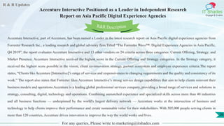 R & R Updates
IT Shades
Engage & Enable
Accenture Interactive Positioned as a Leader in Independent Research
Report on Asia Pacific Digital Experience Agencies
For any queries, Please write to marketing@itshades.com
26
Accenture Interactive, part of Accenture, has been named a Leader in the latest research report on Asia Pacific digital experience agencies from
Forrester Research Inc., a leading research and global advisory firm.Titled “The Forrester Wave™: Digital Experience Agencies in Asia Pacific,
Q4 2019”, the report evaluates Accenture Interactive and 13 other vendors on 24 criteria across three categories: Current Offering, Strategy; and
Market Presence. Accenture Interactive received the highest score in the Current Offering and Strategy categories. In the Strategy category, it
received the highest score possible in the vision, client co-innovation strategy, partner ecosystem and employee experience criteria.The report
states, “Clients like Accenture [Interactive]’s range of services and responsiveness to changing requirements and the quality and consistency of its
work.” The report also states that Forrester likes Accenture Interactive’s strong service design capabilities that aim to help clients reinvent their
business models and operations.Accenture is a leading global professional services company, providing a broad range of services and solutions in
strategy, consulting, digital, technology and operations. Combining unmatched experience and specialized skills across more than 40 industries
and all business functions — underpinned by the world’s largest delivery network — Accenture works at the intersection of business and
technology to help clients improve their performance and create sustainable value for their stakeholders. With 505,000 people serving clients in
more than 120 countries, Accenture drives innovation to improve the way the world works and lives.
R&R Description
 