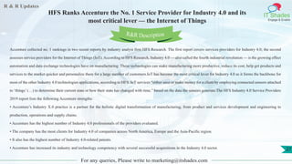 R & R Updates
IT Shades
Engage & Enable
HFS Ranks Accenture the No. 1 Service Provider for Industry 4.0 and its
most critical lever — the Internet of Things
For any queries, Please write to marketing@itshades.com
27
Accenture collected no. 1 rankings in two recent reports by industry analyst firm HFS Research. The first report covers services providers for Industry 4.0; the second
assesses service providers for the Internet of Things (IoT). According to HFS Research, Industry 4.0 — also called the fourth industrial revolution — is the growing effect
automation and data exchange technologies have on manufacturing. These technologies can make manufacturing more productive, reduce its cost, help get products and
services to the market quicker and personalize them for a large number of customers.IoT has become the most critical lever for Industry 4.0 as it forms the backbone for
most of the other Industry 4.0 technologies applications, according to HFS. IoT services “either save or make money for a client by employing connected sensors attached
to ‘things’ (…) to determine their current state or how their state has changed with time,” based on the data the sensors generate.The HFS Industry 4.0 Service Providers
2019 report lists the following Accenture strengths:
• Accenture’s Industry X.0 practice is a partner for the holistic digital transformation of manufacturing, from product and services development and engineering to
production, operations and supply chains.
• Accenture has the highest number of Industry 4.0 professionals of the providers evaluated.
• The company has the most clients for Industry 4.0 of companies across North America, Europe and the Asia-Pacific region.
• It also has the highest number of Industry 4.0-related patents.
• Accenture has increased its industry and technology competency with several successful acquisitions in the Industry 4.0 sector.
R&R Description
 
