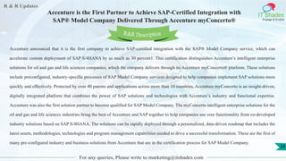 R & R Updates
IT Shades
Engage & Enable
Accenture is the First Partner to Achieve SAP-Certified Integration with
SAP® Model Company Delivered Through Accenture myConcerto®
For any queries, Please write to marketing@itshades.com
28
Accenture announced that it is the first company to achieve SAP-certified integration with the SAP® Model Company service, which can
accelerate custom deployment of SAP S/4HANA by as much as 30 percent1. This certification distinguishes Accenture’s intelligent enterprise
solutions for oil and gas and life sciences companies, which the company delivers through its Accenture myConcerto® platform. These solutions
include preconfigured, industry-specific processes of SAP Model Company services designed to help companies implement SAP solutions more
quickly and effectively. Protected by over 40 patents and applications across more than 10 countries, Accenture myConcerto is an insight-driven,
digitally integrated platform that combines the power of SAP solutions and technologies with Accenture’s industry and functional expertise.
Accenture was also the first solution partner to become qualified for SAP Model Company. The myConcerto intelligent enterprise solutions for the
oil and gas and life sciences industries bring the best of Accenture and SAP together to help companies use core functionality from co-developed
industry solutions based on SAP S/4HANA. The solutions can be rapidly deployed through a personalized, data-driven roadmap that includes the
latest assets, methodologies, technologies and program management capabilities needed to drive a successful transformation. These are the first of
many pre-configured industry and business solutions from Accenture that are in the certification process for SAP Model Company.
R&R Description
 