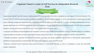 R & R Updates
IT Shades
Engage & Enable
Cognizant Named a Leader in SAP Services by Independent Research
Firm
For any queries, Please write to marketing@itshades.com
31
Cognizant announced it has been named a leader among SAP service providers for midsize enterprises in a new report by Forrester Research. The
Forrester Wave™: SAP Services Providers for Midsize Enterprises, Q4 2019 report evaluated 12 service providers on 22 criteria based on their
current offerings, strategy and market presence. Cognizant received the highest possible scores in 17 criteria, including implementation services,
ongoing support services, S/4HANA capabilities, innovation roadmap, commercial model, partner ecosystem, number of SAP clients, geographic
breadth of services and revenue from SAP services. In its vendor profile, the report states:
• Cognizant is the largest provider included in the evaluation, with more than 10,000 SAP practitioners among its 280,000 employees. In addition,
Cognizant offers the broadest coverage of next-gen SAP apps among the providers, with particular strength in C/4HANA and S/4HANA.
• Through acquisitions, Cognizant has bolstered its business consulting and design capabilities and invested in SAP-specific implementation
capabilities through proprietary methodologies like Agile-based Cognivate, based on SAP Activate.
• Reference customers noted Cognizant's deep technical expertise in newer SAP offerings, as well as a willingness to share risk and handle
complex integrations.
R&R Description
 