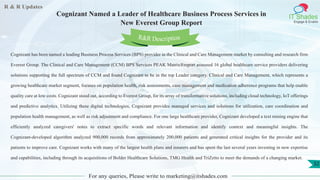 R & R Updates
IT Shades
Engage & Enable
Cognizant Named a Leader of Healthcare Business Process Services in
New Everest Group Report
For any queries, Please write to marketing@itshades.com
32
Cognizant has been named a leading Business Process Services (BPS) provider in the Clinical and Care Management market by consulting and research firm
Everest Group. The Clinical and Care Management (CCM) BPS Services PEAK Matrix®report assessed 16 global healthcare service providers delivering
solutions supporting the full spectrum of CCM and found Cognizant to be in the top Leader category. Clinical and Care Management, which represents a
growing healthcare market segment, focuses on population health, risk assessments, case management and medication adherence programs that help enable
quality care at low costs. Cognizant stood out, according to Everest Group, for its array of transformative solutions, including cloud technology, IoT offerings
and predictive analytics. Utilizing these digital technologies, Cognizant provides managed services and solutions for utilization, care coordination and
population health management, as well as risk adjustment and compliance. For one large healthcare provider, Cognizant developed a text mining engine that
efficiently analyzed caregivers' notes to extract specific words and relevant information and identify context and meaningful insights. The
Cognizant-developed algorithm analyzed 900,000 records from approximately 200,000 patients and generated critical insights for the provider and its
patients to improve care. Cognizant works with many of the largest health plans and insurers and has spent the last several years investing in new expertise
and capabilities, including through its acquisitions of Bolder Healthcare Solutions, TMG Health and TriZetto to meet the demands of a changing market.
R&R Description
 