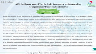 R & R Updates
IT Shades
Engage & Enable
ALM Intelligence names EY as the leader in corporate services consulting
for organizations’ transformation initiatives
For any queries, Please write to marketing@itshades.com
33
EY has been recognized by ALM Intelligence (ALM) as the market leader for corporate services consulting in the new ALM report, The ALM Vanguard: Corporate
Services Consulting 2019. The report assesses consulting services organizations for their ability to deliver impact for their clients by improving the performance of
back-office functions that support the workforce, including those in corporate center, shared services centers, outsourced services and captive operations. In the report,
EY was rated first in breadth and client impact, and called out as a “best in class” provider for client capability and enabling tools. According to ALM, EY gained
leadership due to an expanding spectrum of assets, products and platforms that function as a combined management and operating system for corporate services
transformation. The report also notes that clients perceive EY as ahead of the curve on multiple fronts, especially the ability to guide C-suite stakeholders through the
“art of the possible” scenario planning in the EY wavespace™ global growth and innovation centers, and capabilities in end-to-end process design, infrastructure support
and maintenance, and intelligent automation.The engine of the EY corporate services consulting is Global Business Services (GBS), which is part of the EY Advisory
service line. GBS engagements draw on the knowledge and resources across all EY services lines, including Assurance, Tax and Transaction Advisory Services, as well
as the broad scope of management consulting services offered by Advisory, including strategy, performance improvement, risk, customer, cybersecurity, big data and
analytics, and technologies that include blockchain, artificial intelligence, IoT and robotic process automation. EY GBS also leverages EY experience in industry markets
and issues-led consulting.
R&R Description
 