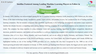 R & R Updates
IT Shades
Engage & Enable
Intellias Featured Among Leading Machine Learning Players to Follow in
2020
For any queries, Please write to marketing@itshades.com
36
In January 2020, Intellias was acknowledged among the top 10 machine learning companies worth attention in 2020. Robots.net, the online
library of the latest technology trends, introductory guides, expert articles, and product reviews, has comprised the list of leading machine
learning companies. The list includes companies that contribute significantly to the technology development and market scope expansion.
Intellias has already become a compelling name among machine learning companies for its advanced solutions across industries for narrow
needs. The company has deep expertise in using computer vision and machine learning algorithms for object recognition, data-driven
decisions, predictive analytics, and chatbot services.Intellias is a software engineering company with nearshore development centers in the
Ukrainian cities of Lviv, Kyiv, Odesa, Kharkiv, and Ivano-Frankivsk, and on-site offices in Berlin, Germany, and Krakow, Poland. The
company has 18 years of experience in the DACH and Benelux countries, the United States, the United Kingdom, and Canada. KPMG has
highlighted Intellias as one of the leading IT-BPO providers in Lviv. Intellias has also been recognized by Inc. 5000 as one of the
fastest-growing privately held companies in Europe. In 2018, Intellias got backing from Horizon Capital, the biggest private equity fund in
Ukraine, to broaden its delivery footprint and increase service capabilities with new delivery centers in Central and Eastern Europe.
R&R Description
 