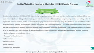 R & R Updates
IT Shades
Engage & Enable
Intellias Makes First Hundred in Clutch Top 1000 B2B Service Providers
For any queries, Please write to marketing@itshades.com
37
Clutch revealed its exclusive 2019 Clutch 1000 List, reviewing best platform featured B2B service providers. Intellias made the first hundred being once
again acknowledged as one of the global leaders among companies from 35 countries. This annual report recognizes companies that have rankings within the
top 1% of all companies on Clutch. Intellias is consistently showing high performance results in Clutch ratings. This 2019 award marks the fifth time Intellias
has been recognized by Clutch, including Global Leaders of 2018 and Top 25 IT Outsourcing Companies.Clutch is a B2B market research firm that evaluates
and ranks technology service providers, recognizing businesses that have gone above and beyond for their clients. It is an honor for a company to get featured
in the list as well as a mark of its exceptional service excellence.Before releasing ratings, Clutch thoroughly analyses companies’ score that is based on:
• Quality and quantity of verified client reviews
• Recency of verified client reviews
• Offered services
• Portfolio of clients
• Brand reputation
• Visibility in its target market
R&R Description
 