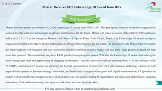 R & R Updates
IT Shades
Engage & Enable
Mercer Receives 2020 FutureEdge 50 Award from IDG
For any queries, Please write to marketing@itshades.com
38
Mercer has been named an honoree of a 2020 FutureEdge 50 Award from IDG’s CIO. This prestigious honor is awarded to organizations
pushing the edge with new technologies to advance their business for the future. Mercer will accept its award at the AGENDA20 Conference
held March 23 – 25 at the Sawgrass Marriott Golf Resort & Spa in Ponte Vedra Beach, Florida.The FutureEdge 50 awards recognize
organizations pushing the edge with new technologies to advance their business for the future. The successor to the Digital Edge 50 awards,
the FutureEdge 50 will recognize not only established initiatives driving business success but also early-stage projects pursued for their
watershed potential. These initiatives may be in R&D, proof of concept or pilot phases. With this, the FutureEdge 50 awards aim to bring the
most cutting-edge trials and applications of emerging technologies – and the innovative cultures enabling them — to our audience at the
AGENDA conference.CIO focuses on attracting the highest concentration of enterprise CIOs and business technology executives with
unparalleled expertise on business strategy, innovation, and leadership. As organizations grow with digital transformation, CIO provides its
readers with invaluable peer insights on the evolving CIO role as well as how leading IT organizations are employing technologies, including
automation, AI & machine learning, data analytics and cloud, to create business value.
R&R Description
 
