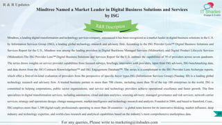 R & R Updates
IT Shades
Engage & Enable
Mindtree Named a Market Leader in Digital Business Solutions and Services
by ISG
For any queries, Please write to marketing@itshades.com
39
Mindtree, a leading digital transformation and technology services company, announced it has been recognized as a market leader in digital business solutions in the U.S.
by Information Services Group (ISG), a leading global technology research and advisory firm. According to the ISG Provider Lens™ Digital Business Solutions and
Services Report for the U.S., Mindtree was among the leading providers in Digital Backbone Managed Services (Midmarket), and Digital Product Lifecycle Services
(Midmarket).The ISG Provider Lens™ Digital Business Solutions and Services Report for the U.S. outlines the capabilities of 39 of providers across seven quadrants.
The series draws insights on service provider capabilities from focused surveys, briefings, interviews with providers, input from ISG advisors, ISG benchmarking data,
and data drawn from the ISG Contracts Knowledgebase™ and ISG Engagement Database™. The series is a complement to the ISG Provider Lens Archetype reports,
which offer a first-of-its-kind evaluation of providers from the perspective of specific buyer types.ISG (Information Services Group) (Nasdaq: III) is a leading global
technology research and advisory firm. A trusted business partner to more than 700 clients, including more than 70 of the top 100 enterprises in the world, ISG is
committed to helping corporations, public sector organizations, and service and technology providers achieve operational excellence and faster growth. The firm
specializes in digital transformation services, including automation, cloud and data analytics; sourcing advisory; managed governance and risk services; network carrier
services; strategy and operations design; change management; market intelligence and technology research and analysis. Founded in 2006, and based in Stamford, Conn.,
ISG employs more than 1,300 digital-ready professionals operating in more than 20 countries—a global team known for its innovative thinking, market influence, deep
industry and technology expertise, and world-class research and analytical capabilities based on the industry’s most comprehensive marketplace data.
R&R Description
 