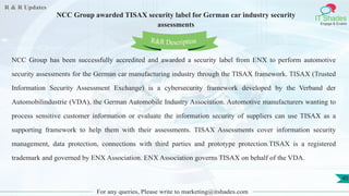 R & R Updates
IT Shades
Engage & Enable
NCC Group awarded TISAX security label for German car industry security
assessments
For any queries, Please write to marketing@itshades.com
40
NCC Group has been successfully accredited and awarded a security label from ENX to perform automotive
security assessments for the German car manufacturing industry through the TISAX framework. TISAX (Trusted
Information Security Assessment Exchange) is a cybersecurity framework developed by the Verband der
Automobilindustrie (VDA), the German Automobile Industry Association. Automotive manufacturers wanting to
process sensitive customer information or evaluate the information security of suppliers can use TISAX as a
supporting framework to help them with their assessments. TISAX Assessments cover information security
management, data protection, connections with third parties and prototype protection.TISAX is a registered
trademark and governed by ENX Association. ENX Association governs TISAX on behalf of the VDA.
R&R Description
 