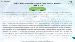 R & R Updates
IT Shades
Engage & Enable
QuEST Global recognized as a Leader in Zinnov Zones for Automotive
ER&D services
For any queries, Please write to marketing@itshades.com
42
QuEST Global, a global product engineering and lifecycle services company, announced that it has been positioned as a leader in the Zinnov Zones 2019 Automotive
Engineering and R&D (ER&D) Services report. This industry benchmarking report was published by Zinnov after completing the comprehensive assessment of 26
Global Engineering Service Providers to evaluate their overall Automotive ER&D services capabilities. The engineering service providers were evaluated based on 30+
parameters and sub-parameters in different automotive micro-verticals such as Advanced Driver Assistance Systems (ADAS), body engineering, cockpit electronics,
electric powertrain and telematics. In the report, Zinnov recognized the leadership capabilities of QuEST Global in Body Engineering, especially considering its deep
expertise in concepts, styling, design, modelling and simulation applied to interiors, exteriors, dashboard, center consoles etc. Zinnov has also recognized growing
capabilities of QuEST Global in the cockpit electronics, ADAS, and powertrain by positioning the company in the execution zone in these segments. Such recognition
is a true reflection of how the company is enabling its customers to Create the Frontier by advancing the ways people travel, live, work and engage with each other.As a
trusted thinking partner, QuEST Global has been working with the world’s most recognized companies in automotive industry for the last two decades. The company is
committed to enable its customers to Create The Frontier by advancing the ways people drive, travel and interact with each other. Being at the forefront of the
convergence of Mechanical, Electronics, Software and Digital Engineering Innovations, the company is helping OEMs and Tier 1 suppliers to address the growing
demand of providing connected engineering experience to the end customers. By developing comprehensive engineering services and solutions, QuEST Global has been
partnering with its automotive customers for overcoming the new-age engineering challenges and make products safer and more reliable in today’s digital age.
R&R Description
 