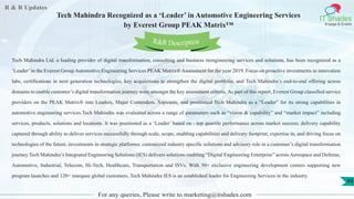 R & R Updates
IT Shades
Engage & Enable
Tech Mahindra Recognized as a ‘Leader’ in Automotive Engineering Services
by Everest Group PEAK Matrix™
For any queries, Please write to marketing@itshades.com
44
Tech Mahindra Ltd. a leading provider of digital transformation, consulting and business reengineering services and solutions, has been recognized as a
‘Leader’in the Everest Group Automotive Engineering Services PEAK Matrix® Assessment for the year 2019. Focus on proactive investments in innovation
labs, certifications in next generation technologies, key acquisitions to strengthen the digital portfolio, and Tech Mahindra’s end-to-end offering across
domains to enable customer’s digital transformation journey were amongst the key assessment criteria. As part of this report, Everest Group classified service
providers on the PEAK Matrix® into Leaders, Major Contenders, Aspirants, and positioned Tech Mahindra as a “Leader” for its strong capabilities in
automotive engineering services.Tech Mahindra was evaluated across a range of parameters such as “vision & capability” and “market impact” including
services, products, solutions and locations. It was positioned as a ‘Leader’ based on - top quartile performance across market success; delivery capability
captured through ability to deliver services successfully through scale, scope, enabling capabilities and delivery footprint; expertise in, and driving focus on
technologies of the future, investments in strategic platforms; customized industry specific solutions and advisory role in a customer’s digital transformation
journey.Tech Mahindra’s Integrated Engineering Solutions (IES) delivers solutions enabling “Digital Engineering Enterprise” across Aerospace and Defense,
Automotive, Industrial, Telecom, Hi-Tech, Healthcare, Transportation and ISVs. With 50+ exclusive engineering development centers supporting new
program launches and 120+ marquee global customers, Tech Mahindra IES is an established leader for Engineering Services in the industry.
R&R Description
 